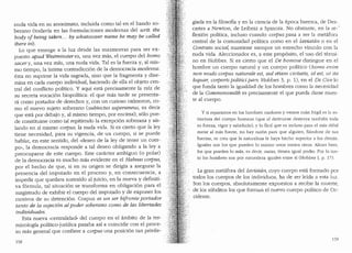 nuda vida en su anonimato, incluida como tal en el bando so-
berano (todavfa en las formulaciones rnodernas del writ: the
body qf being taken.. . by whatosover name he may be called
there in).
Lo que emerge a la luz desde las mazrnorras para ser ex-
puesto apud Westniinster es, una vez mas, el cuerpo del homo
sacery, una vez mas, una nuda vida. Tales la fuerza y, al mis-
mo tiernpo, la intima contradicci6n de la democracia rnoderna:
esta no suprime la vida sagrada, sino que la fragrnenta y dise-
mina en cada cuerpo individual, hacienda de ella el objeto cen-
tral del conflicto politico. Y aqui esta precisamente la raiz de
su secreta vocaci6n biopolitica: el que mas tarde se presenta-
ra como portador de derechos y, con un curioso oximoron, co-
mo el nuevo sujeto soberano (subiectus s.uperaneus, es decir
que esta por debajo y, al rnismo tiernpo, por encima), solo pue-
de constituirse como tal repitiendo la excepci6n soberana y ais-
lando en si mismo c01pus, la nuda vida. Si es cierto que la ley
tiene necesidad, para su vigencia, de un cuerpo, si se puede
hablar, en este sentido, del ..deseo de la ley de tener un cuer-
po", la dernocracia responde a tal deseo obligando a la ley a
preocuparse de este cuerpo. Este caracter ambiguo (o polar)
de la democracia es mucho mas evidente en el Habeas co1pus,
por el hecho de que, si en su origen se dirig:ia a asegurar la
presencia del imputado en el proceso y, en consecuencia, a
impedir que quedara sustraido al juicio, en la nueva y definiti-
va formula, tal situaci6n se transforma en obligaci6n para el
magistrado de exhibir el cuerpo del imputado y de exponer los
motivos de su detenci6n. Corpus es un ser bifronte po1-tador
tanto de la sujeci6n al poder soberano coma de las libertades
individuates.
Esta nueva ..centralidad.. del cuerpo en el ambito de la ter-
minologfa polltico-juridica pasaba as! a coincidir con el proce-
so mas general que confiere a co?pus una posici6n tan privile-
158
giada en la filosofia y en la ciencia de la epoca barroca, de Des-
cartes a Newton, de Leibniz a Spinoza. No obstante, en la re--
flexi6n polltica, incluso cuanclo co1pus pasa a ser la metafora
central de la comunidad politica como en el Leviatan o en el
Contrato social, mantiene siempre un estrecho vinculo con la
nuda vida. Aleccionador es, a este prop6sito, el uso del termi-
no en Hobbes. Si es cierto que el De boniine distingue en el
hombre un cuerpo natural y un cuerpo politico (honw enim
non modo co1pus naturale est, sed etiam civitatis, id est, ut ita
loquar, co1poris politici pars: Hobbes 3, p. 1), en el De Ciue lo
que funda tanto la igualdad de los hombres como la necesidad
de la Comnionwealth es precisamente el que pueda darse muer-
te al cuerpo.
Y si reparamos en los hombres maduros y vemos cuan fr{tgil es la es-
tructura del cuerpo humano (que al destruirse destruye tambien tocla
su fuerza, vigor y sabiclurfa); y lo facil que es incluso para el mas clebil
matar al mas fuerte, no hay raz6n para que alguien, fianclose cle sus
fuerzas, se crea que la naturaleza le baya hecho superior a los demas.
Iguales son los que pueclen lo mismo unos contra otros. Ahora bien,
los que pueden lo mas, es decir, matar, tienen igual poder. Par lo tan-
to los hombres son por naturaleza igua[es entre sl (Hobbes I, p. 17).
La gran metafora del Leviatan, cuyo cuerpo esta formado por
todos los cuerpos de los individuos, ha de ser le!da a esta luz.
Son los cuerpos, absolutamente expuestos a recibir la nmerte,
de los s(1bditos los que forman el nuevo cuerpo politico de Oc-
cidente.
159
 
