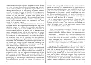fera politica constituyen el rn'.i.cleo originario -aunque oculto-
del poder soberano. Sepuede deci1; incluso, que la producci6n
de un cuerpo biopolitico es la ap011aci6n original delpoder so-
berano. La biopolltica es, en este sentido, tan antigua al menos
como la excepcion soberana. Al situar la vida biologica en el
centro de sus calculos, el Estado moderno no hace, en conse-
cuencia, otra cosa que volver a sacar a la luz el vinculo secre-
to que une el poder con la nuda vida, reanudando asi (segun
una correspondencia tenaz entre moderno y arcaico que se
puede encontrar en los ambitos mas diversos) el mas inme-
morial de los arcana imperii.
Si eso es cierto, sera necesario considerar con atencion re-
novada el sentido de la definicion aristotelica de la polis como
oposici6n entre el vivir (zen) y el vivir bien (eu zen). Tal opo-
sicion es en efecto, en la misma medida, una implicacion de
' .
lo primero en lo segundo, de la nuda vida en la vida polltica-
mente cualificada. Lo que todavia debe ser objeto de interro-
gacion en la definici6n aristotelica no son solo, como se ha he-
cho hasta ahora, el sentido, los modos y las posibles articulaciones
del ..vivir bien.. como telos de lo politico; sino que, mas bien,
es necesario preguntarse por que la politica occidental se cons-
tituye sobre todo por medio de una exclusion (que es, en la mis-
ma medida, una implicaci6n) de la nuda vida. iCual es la rela-
cion entre polltica y vida, si esta se presenta como aquello que
debe ser incluido por medio de una exclusion?
La estructura de la excepci6n, que hemos bosquejado en la
primera parte de este libro, parece ser, dentro de esa perspec-
tiva, consustancial con la politica occidental, y la afirmaci6n de
Foucault, segl'm la cual para Aristoteles el hombre era un "ani-
mal viviente y, ademas, capaz de una existencia politica.. debe
ser completada de forma consecuente, en el sentido de que lo
problematico es, precisamente, el significado de ese ..ademas...
La singular formula "generada con vistas al vivir, existente con
16
vistas al vivir bien" puede ser leida no s6lo como una impli-
caci6n de la generacion (ginomene) en el ser (oi?sa), sino tam-
bien como una exclusion inclusiva (una exceptio) de la zoe en la
polis, como si la pol!tica fuera el lugar en que el vivir debe
transformarse en vivir bien, y fuera la nuda vida lo que siem-
pre debe ser politizado. La nuda vida tiene, en la polltica oc-
cidental, el singular privilegio de ser aquello sobre cuya ex-
clusion se funda la ciudad de los hombres.
No es, pues, un azar que un pasaje de la Polftica sit(1e el lu-
gar _propio de la polis en el paso de la voz al lenguaje. El ne-
xo entre nuda vida y polltica es el mismo que la definici6n me-
tafisica del hombre coma ..viviente que posee el lenguaje.. busca
en la articulacion entre phoney logos:
S6lo el hombre, entre los vivientes, posee el lenguaje. La voz es sig-
no de! dolor y del placer, y, por eso, la tienen tambien el resto de los
vivientes (su naturaleza ha llegado, en efecto, hasta la sensaci6n clel do-
lor y de! placer y a transmitirsela unos a otros); pero el lenguaje existe
para manifestar lo conveniente y lo inconveniente, asi coma lo justo y
lo injusto. Y es propio de los hombres, con respecto a los clemas vi-
vientes, el tener solo ellos el senticlo de! bien y de! ma!, de lo justo y
de lo injusto y de las demas cosas del mismo genero, y la comunidacl de
estas cosas es la que constituye la casa y la ciudad. (1253a, 10-18)
La pregunta: ·«:En que forma posee el viviente el lenguaje?,,
corresponde exactamente a esta otra: "~En que forma habita la
nuda vida en la polis?". El viviente posee el logos suprimiendo
·y conservando en el la propia voz, de la misma forma que ha-
bita en la polis dejando que en ella quede apartada su propia
nuda vida. La polltica se presenta entonces como la estructura
propiamente fundamental de la metafisica occidental, ya que
ocupa el umbral en que se cumple la articulacion entre el vi-
viente y el logos. La «politizacion" de la nuda vida es la tarea
17
 