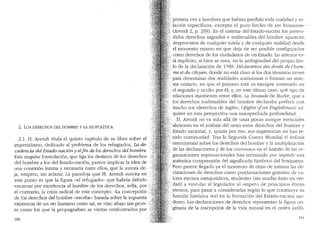2. Los DERECHOS DEL HOMBRE y LA BIOPOLITICA
2.1. H. Arendt titula el quinto capitulo de su libro sobre el
imperialismo, dedicado al problema de los refugiados, La de-
cadencia de! Estado-naci6n y elfin de los derechos de! hombre.
Esta singular formulaci6n, que liga los destinos de los derechos
<lei hombre a los del Estado-naci6n, parece implicar la idea de
una conexi6n intima y necesaria entre ellos, que la autora de-
ja, empero, sin aclarar. La paradoja que H. Arendt suscita en
este punto es que la figura -el refugiado- que habria debido
encarnar por excelencia al hombre de los derechos, sella, por (;
el contrario, la crisis radical de este concepto. "La concepci6n
de los derechos del hombre -escribe- basada sobre la supuesta ..
existencia de un ser humano como tal, se vino abajo tan pron- •.r
to como los que la propugnaban se vieron confontrados por
160
·'primera vez a hombres que habian perdido tocla cualidacl v re-
.Jaci6n espedficas, excepto el puro hecho de ser lrnma~os,, -
.(Arendt 2, p. 299). En el sistema del Estaclo-naci6n los preten-
.<lidos derechos sagrados e inalienables del hombre aparecen
desprovistos de cualquier tutela y de cualquier r~alidad clescle
el momento mismo en que deja de ser posible configurarlos
· como derechos de los ciudadanos de un Estado. Lo anterior es-
. ta implkito, si bien se mira, en la ambigtiedad del propio titu-
lo de la declaraci6n de 1789: Declaration des droits de l'hom-
.·me et du citoyen, donde no esta claro si los dos terminos sirven
para denominar dos realidades aut6nomas o forman un siste-
ma unitario, en que el primero esta ya ·siempre contenido en
•· el segundo y oculto por el; y, en este 'Clltimo caso, que tipo de
relaciones mantienen entre ellos. La boutade de Burke, que a
los derechos inalienables del hombre declaraba preferir con
mucho sus "derechos de ingles", (Rights ofan Englishman) acl-
quiere en esta perspectiva una insospechacla profundiclacl.
H. Arendt no va mas alla de unas pocas aunque esenciales
·alusiones en el analisis del nexo entre derechos del hombre y
Estado nacional, y, quizas por eso, sus sugerencias no han te-
.. •nido continuidad. Tras la Segunda Guerra Mundial el enfasis
:···instrumental sobre los derechos de! hombre y la multiplicaci6n
de las declaraciones y de los convenios en el {tmbito de las or-
ganizaciones supranacionales han terminado por impedir una
·autentica comprensi6n del significado hist6rico del fen6meno.
· tPero parece llegado ya el momento de dejar de estimar las de-
. claraciones de derechos como proclamaciones gratuitas de va-
lores eternos metajuridicos, tendentes (sin mucho exito en ver-
dad) a vincular al legislador al respeto de principios eticos
,eternos, para pasar a considerarbs seg(m lo que constituve su
· funci6n hist6rica real en la formaci6n clel Estado-naci61~ mo-
··· demo. Las declaraciones de derechos representan la fioura ori-. b
.ginaria de la inscripci6n de la vicla natural en el orden juricli-
161
 