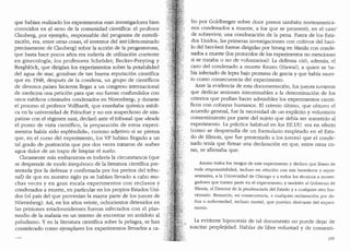 que habfan realizado los experimentos eran investigadores bien
conocidos en d seno de la comunidad cientffica: el profesor
Clauberg, por ejemplo, responsable del programa de esterili-
zaci6n, era, entre otras cosas, el inventor del test (denominado
precisamente de Clauberg) sobre la acci6n de la progesterona,
que hasta hace pocos afi.os era todavia de utilizaci6n corriente
en ginecologia; los profesores Schroder, Becker-Freyting y
Bergblock, que dirigfan los experimentos sobre la potabilidad
del agua de mar, gozaban de tan buena reputaci6n cientffica
que en 1948, despues de la condena, un grupo de cientfficos
de diversos paises hicieron llegar a un congreso internacional
de medicina una petici6n para que ..no fueran confundidos con
otros medicos criminales condenados en Nuremberg", y durante
el proceso el profesor Vollhardt, que ensefiaba quimica medi-
ca en la universidad de Fra1i.cfort y no era sospechoso de sim-
patizar con el regimen nazi, declar6 ante el tribunal que ..desde
el punto de vista cientffico, la preparaci6n de estos experi-
mentos habia sido esplendida.., curioso adjetivo si se piensa
que, en el curso del experimento, los VP habian llegado a un
tal grado de postraci6n que por dos veces trataron de sorber
agua dulce de un trapo de limpiar el suelo.
Claramente mas embarazosa es todavia la circunstancia (que
se desprende de modo inequivoco de la literatura cientlfica pre-
sentada-por la defensa y confirmada por los peritos del tribu-
nal) de que en nuestro siglo ya se habian llevado a cabo mu-
chas veces y en gran escala experimentos con reclusos y
condenados a rnuette, en particular en los propios Estados Uni-
dos (el pais del que provenian la mayor parte de los jueces de
N(1remberg). As1, en los afios veinte, ochocientos detenidos en
las prisiones estadounidenses fueron infectados con el plas-
modio de la malaria en un intento de encontrar un antidoto al
paludismo. Y en la literatura cientffica sobre la pelagra, se han
considerado como ejemplares los experimentos llevados a ca-
bo por Goldberger sobre doce presos tambien norteamerica-
nos condenados a muerte, a los que se prometi6, en el caso·~
de sobrevivir, una condonaci6n de la pena. Fuera de los Esta-
dos Unidos, las primeras investigaciones con cultivos del baci-
lo del beri-be1i fueron dirigidas por Strong en Manila con conde-
nados a muerte Clos protocolos de los experimentos no mencionan
si se trataba o no de voluntarios). La defensa cit6, ademas, el
caso del condenado a muerte Keanu (Hawai), a quien se ha-
bfa infectado de lepra bajo promesa de gracia y que habfa muer-
to como consecuencia del experimento.
Ante la evidencia de esta documentaci6n, los jueces tuvieron
que dedicar sesiones interminables a la determinaci6n de los
criterios que podfan hacer admisibles los experimentos cientf-
ficos con cobayas humanos. El criterio (tltimo, que obtuvo el
acuerdo general, fue la necesidad de un explkito y voluntario
consentimiento por parte del sujeto que debfa ser someticlo al
experimento. La practica habitual en los EE.DU. era en efecto
(como se desprendfa de un formulario empleado en el Esta-
do de Illinois, que fue presentado a los jueces) que el conde-
nado tenfa que firmar una declaraci6n en que, entre otras co-
sas, se afirmaba que:
Asumo todos los riesgos de este experimento y declaro que libero de
toda responsabilidad, incluso en relaci6n con mis herecleros y repre-
sentantes, a la Universidacl de Chicago ya todos los tecnicos e investi-
gadores que tomen parte en el experimento, y tambien al Gobierno de
Illinois, al Director de la penitenciaria del Estado y a cualquier otro fun-
cionario. Renuncio, en consecuencia, a cualquier reclamaci6n por cla-
nos o enfermedad, incluso mortal, que pueclan clerivarse clel experi-
mento.
La evidente hipocresia de tal documento no puede dejar de
suscitar perplejidad. Hablar de libre voluntad y de consenti-
199
 