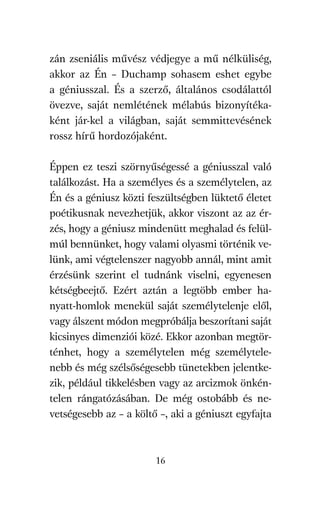 agambenkonyv.qxd   5/14/2008   6:47 PM    Page 16




          zán zseniális művész védjegye a mű nélküliség,
          akkor az Én – Duchamp sohasem eshet egybe
          a géniusszal. És a szerző, általános csodálattól
          övezve, saját nemlétének mélabús bizonyítéka-
          ként jár-kel a világban, saját semmittevésének
          rossz hírű hordozójaként.

          Éppen ez teszi szörnyűségessé a géniusszal való
          találkozást. Ha a személyes és a személytelen, az
          Én és a géniusz közti feszültségben lüktető életet
          poétikusnak nevezhetjük, akkor viszont az az ér-
          zés, hogy a géniusz mindenütt meghalad és felül-
          múl bennünket, hogy valami olyasmi történik ve-
          lünk, ami végtelenszer nagyobb annál, mint amit
          érzésünk szerint el tudnánk viselni, egyenesen
          kétségbeejtő. Ezért aztán a legtöbb ember ha-
          nyatt-homlok menekül saját személytelenje elől,
          vagy álszent módon megpróbálja beszorítani saját
          kicsinyes dimenziói közé. Ekkor azonban megtör-
          ténhet, hogy a személytelen még személytele-
          nebb és még szélsőségesebb tünetekben jelentke-
          zik, például tikkelésben vagy az arcizmok önkén-
          telen rángatózásában. De még ostobább és ne-
          vetségesebb az – a költő –, aki a géniuszt egyfajta



                                     16
 