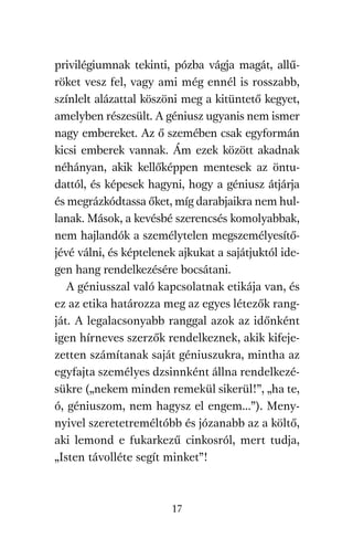 agambenkonyv.qxd   5/14/2008   6:47 PM    Page 17




          privilégiumnak tekinti, pózba vágja magát, allű-
          röket vesz fel, vagy ami még ennél is rosszabb,
          színlelt alázattal köszöni meg a kitüntető kegyet,
          amelyben részesült. A géniusz ugyanis nem ismer
          nagy embereket. Az ő szemében csak egyformán
          kicsi emberek vannak. Ám ezek között akadnak
          néhányan, akik kellőképpen mentesek az öntu-
          dattól, és képesek hagyni, hogy a géniusz átjárja
          és megrázkódtassa őket, míg darabjaikra nem hul-
          lanak. Mások, a kevésbé szerencsés komolyabbak,
          nem hajlandók a személytelen megszemélyesítő-
          jévé válni, és képtelenek ajkukat a sajátjuktól ide-
          gen hang rendelkezésére bocsátani.
             A géniusszal való kapcsolatnak etikája van, és
          ez az etika határozza meg az egyes létezők rang-
          ját. A legalacsonyabb ranggal azok az időnként
          igen hírneves szerzők rendelkeznek, akik kifeje-
          zetten számítanak saját géniuszukra, mintha az
          egyfajta személyes dzsinnként állna rendelkezé-
          sükre („nekem minden remekül sikerül!”, „ha te,
          ó, géniuszom, nem hagysz el engem…”). Meny-
          nyivel szeretetreméltóbb és józanabb az a költő,
          aki lemond e fukarkezű cinkosról, mert tudja,
          „Isten távolléte segít minket”!



                                     17
 