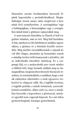 agambenkonyv.qxd   5/14/2008   6:47 PM    Page 18




          Simondon szerint érzelmeinken keresztül lé-
          pünk kapcsolatba a preindividuálissal. Megin-
          dultságot érezni annyi, mint megérezni a ben-
          nünk lévő személytelent. A szorongásban vagy
          a boldogságban, a biztonságban vagy a rettegés-
          ben mind-mind a géniuszt tapasztaljuk meg.
             A nem-ismerés küszöbén az Énnek el kell en-
          gednie mindazt, ami az övé. Meg kell hatódnia.
          A húr, amelyen az élet kötéltáncos módjára egyen-
          súlyoz, a géniusz és a köztünk feszülő szenve-
          dély. Még mielőtt rácsodálkoznánk a rajtunk kí-
          vül álló világra, ámulatba ejt bennünket ennek
          a mindig éretlen örök kamasznak a jelenléte, aki
          az individuális küszöbén imbolyog. Ez a csa-
          pongó ifjú, ez a makacskodó puer taszít minket
          a többiek felé, hogy bennük találjuk meg az ön-
          magunkban megismerhetetlennek bizonyult ér-
          zelmet, és reménykedjünk a csodában, hogy a má-
          sik emberben tükröződve a titok egyszerre ért-
          hetővé és világossá válik. Ha a legfőbb érzelem,
          a legjobb politika a másik örömének, szenvedé-
          lyének szemlélése, akkor azért az, mert a másik-
          ban keressük a kapcsolatot a géniusszal, amely-
          re egyedül nem vagyunk képesek. Ez a mi titkos
          gyönyörűségünk, fenséges gyötrelmünk.

                                     18
 