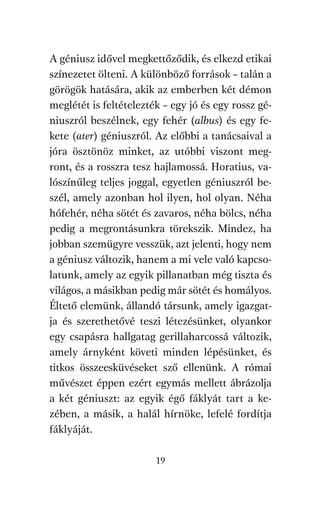 agambenkonyv.qxd   5/14/2008   6:47 PM    Page 19




          A géniusz idővel megkettőződik, és elkezd etikai
          színezetet ölteni. A különböző források – talán a
          görögök hatására, akik az emberben két démon
          meglétét is feltételezték – egy jó és egy rossz gé-
          niuszról beszélnek, egy fehér (albus) és egy fe-
          kete (ater) géniuszról. Az előbbi a tanácsaival a
          jóra ösztönöz minket, az utóbbi viszont meg-
          ront, és a rosszra tesz hajlamossá. Horatius, va-
          lószínűleg teljes joggal, egyetlen géniuszról be-
          szél, amely azonban hol ilyen, hol olyan. Néha
          hófehér, néha sötét és zavaros, néha bölcs, néha
          pedig a megrontásunkra törekszik. Mindez, ha
          jobban szemügyre vesszük, azt jelenti, hogy nem
          a géniusz változik, hanem a mi vele való kapcso-
          latunk, amely az egyik pillanatban még tiszta és
          világos, a másikban pedig már sötét és homályos.
          Éltető elemünk, állandó társunk, amely igazgat-
          ja és szerethetővé teszi létezésünket, olyankor
          egy csapásra hallgatag gerillaharcossá változik,
          amely árnyként követi minden lépésünket, és
          titkos összeesküvéseket sző ellenünk. A római
          művészet éppen ezért egymás mellett ábrázolja
          a két géniuszt: az egyik égő fáklyát tart a ke-
          zében, a másik, a halál hírnöke, lefelé fordítja
          fáklyáját.

                                     19
 