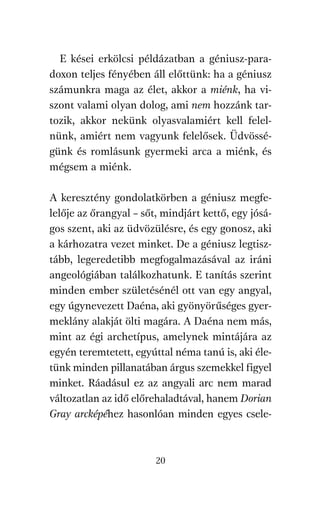 agambenkonyv.qxd   5/14/2008   6:47 PM    Page 20




            E kései erkölcsi példázatban a géniusz-para-
          doxon teljes fényében áll előttünk: ha a géniusz
          számunkra maga az élet, akkor a miénk, ha vi-
          szont valami olyan dolog, ami nem hozzánk tar-
          tozik, akkor nekünk olyasvalamiért kell felel-
          nünk, amiért nem vagyunk felelősek. Üdvössé-
          günk és romlásunk gyermeki arca a miénk, és
          mégsem a miénk.

          A keresztény gondolatkörben a géniusz megfe-
          lelője az őrangyal – sőt, mindjárt kettő, egy jósá-
          gos szent, aki az üdvözülésre, és egy gonosz, aki
          a kárhozatra vezet minket. De a géniusz legtisz-
          tább, legeredetibb megfogalmazásával az iráni
          angeológiában találkozhatunk. E tanítás szerint
          minden ember születésénél ott van egy angyal,
          egy úgynevezett Daéna, aki gyönyörűséges gyer-
          meklány alakját ölti magára. A Daéna nem más,
          mint az égi archetípus, amelynek mintájára az
          egyén teremtetett, egyúttal néma tanú is, aki éle-
          tünk minden pillanatában árgus szemekkel figyel
          minket. Ráadásul ez az angyali arc nem marad
          változatlan az idő előrehaladtával, hanem Dorian
          Gray arcképéhez hasonlóan minden egyes csele-



                                     20
 