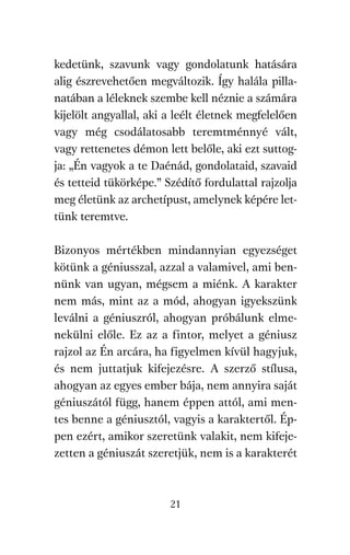 agambenkonyv.qxd   5/14/2008   6:47 PM    Page 21




          kedetünk, szavunk vagy gondolatunk hatására
          alig észrevehetően megváltozik. Így halála pilla-
          natában a léleknek szembe kell néznie a számára
          kijelölt angyallal, aki a leélt életnek megfelelően
          vagy még csodálatosabb teremtménnyé vált,
          vagy rettenetes démon lett belőle, aki ezt suttog-
          ja: „Én vagyok a te Daénád, gondolataid, szavaid
          és tetteid tükörképe.” Szédítő fordulattal rajzolja
          meg életünk az archetípust, amelynek képére let-
          tünk teremtve.

          Bizonyos mértékben mindannyian egyezséget
          kötünk a géniusszal, azzal a valamivel, ami ben-
          nünk van ugyan, mégsem a miénk. A karakter
          nem más, mint az a mód, ahogyan igyekszünk
          leválni a géniuszról, ahogyan próbálunk elme-
          nekülni előle. Ez az a fintor, melyet a géniusz
          rajzol az Én arcára, ha figyelmen kívül hagyjuk,
          és nem juttatjuk kifejezésre. A szerző stílusa,
          ahogyan az egyes ember bája, nem annyira saját
          géniuszától függ, hanem éppen attól, ami men-
          tes benne a géniusztól, vagyis a karaktertől. Ép-
          pen ezért, amikor szeretünk valakit, nem kifeje-
          zetten a géniuszát szeretjük, nem is a karakterét



                                     21
 