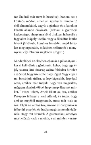 agambenkonyv.qxd   5/14/2008   6:47 PM    Page 22




          (az Énjéről már nem is beszélve), hanem azt a
          különös módot, amellyel igyekszik mindkettő
          elől elmenekülni, vagyis a géniusz és a karakter
          közötti állandó cikázását. (Például a gyermeki
          kedvességet, ahogyan a költő titokban habzsolja a
          fagylaltot Nápoly utcáin, vagy a filozófus lomha
          fel-alá járkálását, komótos beszédét, majd hirte-
          len megtorpanását, miközben tekintetét a meny-
          nyezet egy félreeső szegletére szögezi.)

          Mindenkinek az életében eljön az a pillanat, ami-
          kor el kell válnia a géniusztól. Lehet, hogy egy éj-
          jel, az arra járó társaság zajára felriadva hirtelen
          azt érzed, hogy istened elhagy téged. Vagy éppen
          mi bocsátjuk útjára, a legvilágosabb, legvégső
          órán, amikor már tudjuk, hogy van megváltás,
          mégsem akarjuk többé, hogy megváltsanak min-
          ket. Távozz tőlem, Ariel! Eljött az óra, amikor
          Prospero felhagy a varázslással, és tudja, hogy
          ami az erejéből megmaradt, most már csak az
          övé. Eljött az utolsó kor, amikor az öreg művész
          félbetöri ecsetjét, és átadja magát a szemlélődés-
          nek. Hogy mit szemlél? A gesztusokat, amelyek
          most először csak a mieink, a mi minden varázs-



                                     22
 