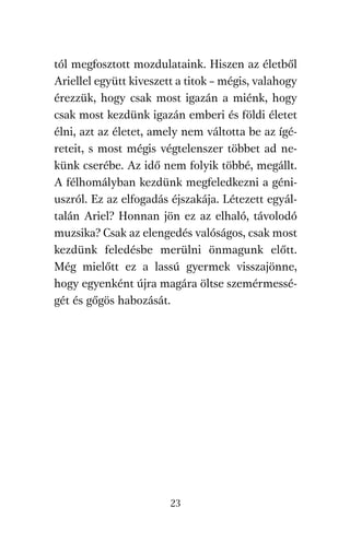 agambenkonyv.qxd   5/14/2008   6:47 PM    Page 23




          tól megfosztott mozdulataink. Hiszen az életből
          Ariellel együtt kiveszett a titok – mégis, valahogy
          érezzük, hogy csak most igazán a miénk, hogy
          csak most kezdünk igazán emberi és földi életet
          élni, azt az életet, amely nem váltotta be az ígé-
          reteit, s most mégis végtelenszer többet ad ne-
          künk cserébe. Az idő nem folyik többé, megállt.
          A félhomályban kezdünk megfeledkezni a géni-
          uszról. Ez az elfogadás éjszakája. Létezett egyál-
          talán Ariel? Honnan jön ez az elhaló, távolodó
          muzsika? Csak az elengedés valóságos, csak most
          kezdünk feledésbe merülni önmagunk előtt.
          Még mielőtt ez a lassú gyermek visszajönne,
          hogy egyenként újra magára öltse szemérmessé-
          gét és gőgös habozását.




                                     23
 