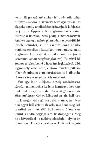 agambenkonyv.qxd   5/14/2008   6:47 PM   Page 9




          kel a világra születő ember felruháztatik, tehát
          bizonyos módon a személy felmagasztalása, az
          alapelv, amely a teljes létét irányítja és kifejezés-
          re juttatja. Éppen ezért a géniusznak szentelt
          testrész a homlok, nem pedig a nemzőszervek.
          Amikor egy-egy nehéz pillanatban elveszítjük lé-
          lekjelenlétünket, szinte észrevétlenül homlo-
          kunkhoz emeljük a kezünket – nem más ez, mint
          a géniusz kultuszának rituális gesztusa (unde
          venerantes deum tangimus frontem). És mivel bi-
          zonyos értelemben ő a hozzánk legközelebb álló,
          legszemélyesebb isten, életünk minden pillana-
          tában és minden vonatkozásában az ő jóindula-
          tához és kegyességéhez folyamodunk.
             Van egy latin kifejezés, amely csodálatosan
          tükrözi, milyennek is kellene lennie e titkos kap-
          csolatnak az egyes ember és saját géniusza kö-
          zött: indulgere Genio. Mindenben alá kell vet-
          nünk magunkat a géniusz akaratának, minden-
          ben egyet kell értenünk vele, mindent meg kell
          tennünk, amit kér tőlünk, hiszen az ő léte a mi
          létünk, az ő boldogsága a mi boldogságunk. Még
          ha a követelései – a mi követeléseink! – olykor ér-
          telmetlennek vagy szeszélyesnek tűnnek is, job-



                                     9
 