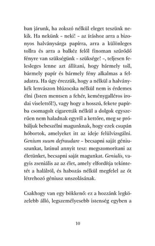 agambenkonyv.qxd   5/14/2008   6:47 PM    Page 10




          ban járunk, ha zokszó nélkül eleget teszünk ne-
          kik. Ha nekünk – neki! – az íráshoz arra a bizo-
          nyos halványsárga papírra, arra a különleges
          tollra és arra a balkéz felől finoman szűrődő
          fényre van szükségünk – szüksége! –, teljesen fe-
          lesleges lenne azt állítani, hogy bármely toll,
          bármely papír és bármely fény alkalmas a fel-
          adatra. Ha úgy érezzük, hogy a nélkül a halvány-
          kék lenvászon blúzocska nélkül nem is érdemes
          élni (Isten mentsen a fehér, keménygalléros iro-
          dai viselettől!), vagy hogy a hosszú, fekete papír-
          ba csomagolt cigaretták nélkül a dolgok egysze-
          rűen nem haladnak egyről a kettőre, meg se pró-
          báljuk bebeszélni magunknak, hogy ezek csupán
          hóbortok, amelyeket itt az ideje felülvizsgálni.
          Genium suum defraudare – becsapni saját géniu-
          szunkat, latinul annyit tesz: megszomorítani az
          életünket, becsapni saját magunkat. Genialis, va-
          gyis zseniális az az élet, amely elfordítja tekinte-
          tét a halálról, és habozás nélkül megfelel az őt
          létrehozó géniusz unszolásának.

          Csakhogy van egy bökkenő: ez a hozzánk legkö-
          zelebb álló, legszemélyesebb istenség egyben a



                                     10
 