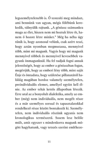 agambenkonyv.qxd   5/14/2008   6:47 PM    Page 11




          legszemélytelenebb is. Ő testesíti meg mindazt,
          ami bennünk van ugyan, mégis fölébünk kere-
          kedik, túlnyúlik rajtunk. „A géniusz számunkra
          maga az élet, hiszen nem mi hoztuk létre őt, ha-
          nem ő hozott létre minket.” Még ha néha úgy
          tűnik is, hogy azonosul velünk, csak azért teszi,
          hogy aztán nyomban megmutassa, mennyivel
          több, mint mi magunk. Vagyis hogy mi magunk
          mennyivel többek és mennyivel kevesebbek va-
          gyunk önmagunknál. Ha fel tudjuk fogni annak
          jelentőségét, hogy az ember a géniuszban fogan,
          megértjük, hogy az emberi lény több, mint saját
          Énje és öntudata, hogy születése pillanatától ha-
          láláig magában hordoz valamely személytelen,
          preindividuális elemet, amellyel együtt kell él-
          nie. Az ember tehát kettős állapotban létezik.
          Erre utal az a bonyolult dialektika, amely az em-
          ber (még) nem individuális, nem megélt része
          és a már személyes sorssal és tapasztalatokkal
          rendelkező része között bontakozik ki. Személy-
          telen, nem individuális részünk ugyanis nem
          kronologikus természetű. Sosem lesz belőle
          múlt, amit egyszer s mindenkorra magunk mö-
          gött hagyhatunk, vagy tetszés szerint emlékeze-



                                     11
 