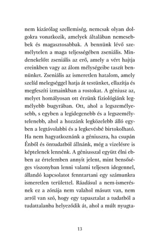 agambenkonyv.qxd   5/14/2008   6:47 PM    Page 13




          nem kizárólag szellemiség, nemcsak olyan dol-
          gokra vonatkozik, amelyek általában nemeseb-
          bek és magasztosabbak. A bennünk lévő sze-
          mélytelen a maga teljességében zseniális. Min-
          denekelőtt zseniális az erő, amely a vért hajtja
          ereinkben vagy az álom mélységeibe taszít ben-
          nünket. Zseniális az ismeretlen hatalom, amely
          szelíd melegséggel hatja át testünket, ellazítja és
          megfeszíti izmainkban a rostokat. A géniusz az,
          melyet homályosan ott érzünk fiziológiánk leg-
          mélyebb bugyrában. Ott, ahol a legszemélye-
          sebb, s egyben a legidegenebb és a legszemély-
          telenebb, ahol a hozzánk legközelebb álló egy-
          ben a legtávolabbi és a legkevésbé birtokolható.
          Ha nem hagyatkoznánk a géniuszra, ha csupán
          Énből és öntudatból állnánk, még a vizelésre is
          képtelenek lennénk. A géniusszal együtt élni eb-
          ben az értelemben annyit jelent, mint bensősé-
          ges viszonyban lenni valami teljesen idegennel,
          állandó kapcsolatot fenntartani egy számunkra
          ismeretlen területtel. Ráadásul a nem-ismerés-
          nek ez a zónája nem valahol másutt van, nem
          arról van szó, hogy egy tapasztalat a tudatból a
          tudattalanba helyeződik át, ahol a múlt nyugta-



                                     13
 
