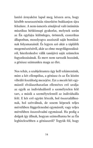 agambenkonyv.qxd   5/14/2008   6:47 PM    Page 14




          lanító árnyaként lapul meg, készen arra, hogy
          később neuraszténiás tünetként bukkanjon újra
          felszínre. A nem-ismerés zónájával való intimitás
          misztikus hétköznapi gyakorlat, melynek során
          az Én egyfajta különleges, örömteli, ezoterikus
          állapotban, mosolyogva asszisztál saját bomlásá-
          nak folyamatainál. És legyen szó akár a táplálék
          megemésztéséről, akár az elme megvilágosodásá-
          ról, hitetlenkedve válik tanújává saját szüntelen
          fogyatkozásának. És mert nem tartozik hozzánk,
          a géniusz számunkra maga az élet.

          Nos tehát, a szubjektumra úgy kell tekintenünk,
          mint a két ellenpólus, a géniusz és az Én között
          vibráló feszültség mezejére. Ezt a mezőt két egy-
          mástól elválaszthatatlan ellentétes erő uralja:
          az egyik az individuálistól a személytelen felé
          tart, a másik a személytelentől az individuális
          felé. E két erő együtt létezik, hol összetalálkoz-
          nak, hol szétválnak, de sosem képesek teljes
          mértékben függetlenedni egymástól, vagy teljes
          mértékben összeolvadni egymással. Ha pedig a
          dolgok így állnak, hogyan számolhatna be az Én
          leghitelesebben a géniuszról? Tegyük föl, hogy



                                     14
 