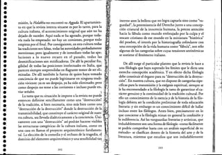 .,
.'.'•••••.'
•••.1
••.'•,
•.'I
••••.,.:
I
•.,•,
••••.'
•
misión, la Halakha no encontró su Aggada. El apartamien-
to en que la revista intenta situarse es por lo tanto, para la
cultura italiana, el acontecimiento original que aún no ha
dejado de suceder. Aquí nada se ha agotado, porque toda- .
vía nada ha empezado: no hay un comienzo, porque todo
empieza por el final. Por consiguiente, en esta cultura todas
las tradiciones son falsas, todas las autoridades probadamente
mentirosas; pero igualmente y de inmediato todas lasape"
laciones a lo nuevo recaen en ,el pasado, todas las
desmitificaciones son mitificadoras. De allí la peculiar frac
gilidad de todas las posiciones intelectuales en Italia, qu~
parecen siempre sorprendidas en flagrante temor de sereli.,
minadas. De allí también la fuerza de quien haya tomado
conciencia de que no puede legitimarse en ninguna tradi"
ción viviente: ya es un despojo, ya ha sido eliminado; pero
como despojo no teme a las corrientes e incluso puede en,
viar señales. . . ' ' 1 .,'
La tarea que su situación le impone a la revista no puede
entonces definirse sencillamente como una "destrucción'~
de la tradición, si bien necesaria, sino más bien como un~ ,
"destrucción de la destrucción" donde la destrucción de la, .
transmisibilidad, que constituye el carácter original de nues~;
tra cultura, sea llevada dialécticamente a la conciencia. Úili~
camente con una "destrucción" así podrán hacerse visibles
las estructuras categóricas de la cultura italiana, como en
una casa en llamas el proyecto arquitectónico fundamen.,
tal. La elección de lacomedia y el rechazo de la tragedia, e!
dominio del elemento arquitectónico y una sensibilidad tm
•
202
inerme ante la belleza que no logra captarla sino como "va-
g~edad", la preeminencia del Derecho junto a una concép-
clón criatural de la inocencia huinana, la precoz 'atención
hacia la f~b~a como mundo embrujado por la culpa y el
rescate CrIstiano de ese mundo en la miniatura "histórica"
del pesebre, el interés por la historiografía colindante con
una concepción de la vida humana como "fábula", son sólo
algunas de las categorías sobre cuyas tensiones antinómicas
se sostiene el fenómeno italiano.
De allí surge el particular planteo que la revista le ha~e a
una filología que haya superado los límites que le dicta una
estrecha concepción académica. Y en efecto dicha filología
debe constituir el órgano para su "destrucción de la destruc-
ción". En nuestra cultura, que no dispone de categorías eSpe~
cíficas para la transmisión y la exégesis espiritual, siempre se
le ha encomendado a la filología la tarea de garantizar, e/cae
rácter genuino y la continuidad de la tradición cultural.. Por
ello un conocimiento de la esencia y de la historia de la filo-
logía debiera ser la condición preliminar de toda educaci6n
literaria: y sin embargo es un conocimiento difícil de hallar
incluso entre los filólogos. Antes bien, precisamente en lo
qu.e c~ncier~e ala fIlología reinan en general'la cOIlfusión'Y
~a IndiferenCia. Así las vanguardias literarias y artísticaS, ,que
Indudablemente son una forma de filología -como fácilmente
se podría comprobar hasta con un análisis superficial de su
~étodo- se clasifican dentro de la historia del arte y de la
literatura, mientras que estudios que son indudablemente
203
.. '
,·"tI
~.'_."'"
 