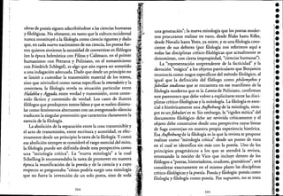obras de poesía siguen adscribiéndose a las ciencias humanas
y filológicas. No obstante, en tanto que la cultura occidental
nunca constituyó a la filologíacomo ciencia rigurosa y dado
que, en cada nuevo nacimiento de esa ciencia, los poetas fue-
ron quienes sintieron la necesidad de convenirse en filólogos
(en la época helenística con Filitas y Calímaco, en el primer
humanismo con Petrarca y Poliziano, en el romanticismo
con Friedrich Schlegel), es algo que aún espera ser sometido
a una indagación adecuada. Dado que desde un principio no
se limitó a custodiar la transmisión material de los textos .
. '
smo que reivindicó como tareas específicas la emendatio y la
coniectura, la filología revela su situación particular entre
Halakha y Aggada, entre verdad y transmisión, entre conte-
nido fáctico y contenido de verdad. Los casos de ilustrés
filólogos que produjeron textos falsos y que se suelen disimu-
lar como fenómenos aberrantes con un avergonzado silencio
traslucen la singular pretensión que caracteriza claramente la
esencia de la filología.
La abolición de la separación entre.la cosa transmisible y
el acto de transmisión, entre escritura y autoridad, es efecc
tivamente desde un principio la tarea de la filología. Ycomo
esa abolición siempre se consideró el rasgo esencial del mito,
la filología puede ser definida desde esta perspectiva como
una "mitología crítica". La "nueva mitología" a la cual
Schelling le encomendaba la tarea <:le promover en nuestra
época la reunificación de la poesía y de la ciencia y a cuyo
respecto se preguntaba "cómo podría surgir una mitologí~
que no fuera la invención de un solo poeta, sino de toda'
204
una generación"; la nueva mitología que los poetas moder-
nos procuraron realizar en vano, desde Blake hasta Rilke,
desde Novalis hasta Yeats, ya existe, y es una filología.cons-
ciente de sus deberes (por filología nos referimos aquí a
todas las disciplinas crítico-filológicas que actualmente se
denominan, con cierta impropiedad, "ciencias humanas").
La "representación sorprendente de la facticidad" y la
devoción "mágica" a los objetos particulares que Benjamin
reconocía como rasgos específicos del método filológico, al
igual que la definición del filólogo como philomythos y
fabellae studiosus que se encuentra en ese manifiesto de la
filología moderna que es la Lamia de Poliziano, confirman
este parentesco que debe volver a explicitarseentre las disci-
plinas crítico-filológicas y la mitología. La filología es esen-
cial é históricamente una Aujhebungde la mitología, siem-
pre es unfabulari ex re. Sin embargo, la "rigidez mítica" del
documento filológico debe ser revivida críticamente y el
objeto debe construirse desde una perspectiva cuyas líneas
de fuga converjan en nuestra propia experiencia histórica.
Esa Aujhebungde la filología es lo que la revista se propone
realizar como "mitología crítica" desde un punto de vista
en el cual se identifica sin más con la poesía. Uno de los
principios pragmáticos a los que se atendrá la revista,
retomando la noción de Vico que incluye dentro de los
filólogos a "poetas, historiadores, oradores, gramáticos", será
considerar exactamente en el mismo plano las disciplinas
crítico-filológicas y la poesía. Poesía y filología: poesía como
filología y filología como poesía. Por supuesto, no se trata
205
••••••••••••
-•••••l.,-!-
-,-•••:.,
•••••¡-j-
I!
 