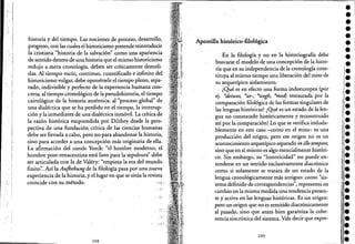 ...... ,
> l'
;. I
I
. i
I
. ;. !
, '; !
I
i
I
historia: y del tiempo. Las nociones de proceso, desarrollo, .
progreso, con las cuales el historicismo pretende reihtroducir
la cristiana "historia de la salvación" como una apariencia
de sentido dentro de una historia que el mismo historicismo .
redujo a mera cronología, deben ser críticamente demoli-
das. Al tiempo vacío, continuo, cuantificado einfinito del .
historicismo vulgar, debe oponérsele el tiempo pleno, sepa-
rado, indivisible y perfecto de la experiencia humana con- .
creta; al tiempo cronológico de la pseudohistoria, el tiempo
cairológico de la historia auténtica; al "proceso global" de
una dialéctica que se ha perdido en el tiempo, la interrup~ .
ción y la inmediatez de una dialéctica inmóvil. La crítica de
la razón histórica emprendida por Dilthey desde la pers~
pectiva de una fundación crítica de las ciencias humanas
debe ser llevada acabo, pero no paraabandonar la historia; .
sino para acceder a una concepción más originaria de ella.
La afirmación del conde Yorck: "el hombre moderno, el
hombre post-renacentista está listo para la sepultura" debe
ser articulada con la de Valéry: "empieza la era del mundo
finito". Así la Aufhebungde la filología pasa por una nueva
experiencia de la historia, y el lugar en que se sitúa la revista.
coincide con su método. "'1-
,': (í"
....•. .'
208
Apostilla histórico-filológica
En la filología y no en la historiografía debe
buscarse el modelo de una concepCión de la histo-
ria que en su independencia de la cronología cons-
tituya al mismo tiempo una liberación del mito de
su arquetípico aislamiento.: . '. . .
¿Qué es en efecto una forma indoeuropea (por
ej. *tleiwos, *ar-, *wegh, *med) restaurada por la
comparación filológica de las formas singulares de
las lenguas históricas? ¿Qué es un estado de la len-
gua no constatado históricamente y reconstruido
así por la comparación? Laque se verifica induda-
blemente en este caso -como en el mito- es una
producción del origen, pero ese origen no es un
acontecimiento arquetípico separado in dio tempore,
sino que en sí mismo es algo esencialmente históri-
co. Sin embargo, su'"historicidad" no puede en-
tenderse en un sentido exclusivamente diacrónico
como si solamente se tratara de un estado de la
lengua cronológicamente más antiguo: como "sis-
tema definido de correspondencias'~,representa en
cambio en la misma medida una tendencia presen-
. te y activa en las lenguas históricas. ,Es .un origen:
pero un origen que no es remitido diacrónicamente
al pasado, sino que antes bien garailtiza la cohe-
rencia sincrónica del sistema. Vale decir que expre-
209
••••••••••••!.
••[.
¡.,.¡.
II!·
l·••1
1
•
1,1·
'l.,1
"'.,1,
••••••l·
 