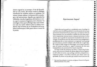 i. ,,
I
I
I
!
I
I
!,
!
mento augural en un trompo, el rito de fecundi-
dad en una ronda, del mismo modo la filología·
transforma los nombres míticos en palabras y al
mismo tiempo redime a la historia de la cronolo-
gía y del mecanicismo. Aquello que expresaba los
inflexibles vínculos lingüísticos del destino se tor-
na aquí la sustancia lingüística de la historia. La
mitología crítica que la filología deja como heren-
cia cual una nueva infancia para la cultura occi-
dental, bajo la forma de un vocabulario de las pa-
labras indoeuropeas, debe pasar ahora a manos de
la poesía.
. '.. :.
212
Experimentum linguae*
.Cada obra escrita puede ser considerada como el prólogo (o
más bien como la tablilla perdida) de una obra jamás escrita y que
permanece necesariamente aSÍ, puestO que, con respectO a ésta, las
obras sucesivas (a su vez preludios o moldes de otras obras ausen-
tes) no representan más que estacas o máscaras mortuorias, La obra
ausente, que no puede ser exactamente situada dentro de una CtO-.
nologÍa, se transforma así en las obras escritas·comoprolegomena o
paralipomena de un textO inexistente o, en general, como parerga
que encuentra su sentido verdadero sólo aliado de un ergon ilegi-
ble. Según la bella imagen de Montaigne, son el marco gtOtesco
para un retrato inconcluso o, según la sentencia de una carta
seudoplatónica, la contracara de un escrito imposible.
El mejor modo de presentar este libro, a tantos años de dis-
tancia, sería entonces tratando de esbozar algunos breves fragmen-
ros de la obra no escrita, cuyo prólogo sería éste, y después even-
tualmente remitir a los libros sucesivos que serían' como sus
apresludes. En efectO, en los añós que median entre la escritura de
* Este texto fue publicado en la edición de Infoncia' historia de la Pequel1a
Biblioteca Einaudi, Turín, 2001. .
•
-•l-
•
-•••••' .:.I
¡¡-.
1,1.
l.'1
¡.
!,.
¡l.
l.I
'1
1
•
I
'.••¡l·
:.1: 1
••'.,¡e
~
..••._~ 0'- ~-
213
 