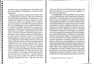 ••••••••••••••••••••••••••••••••••..
que desde siempre es inmediatamente reconocido en cada
acto de conocimiento, e! fundamento y e! sujeto de todo
pensamIento.
Estamos acostumbrados a representarnos al sujeto como
una realidad psíquica sustancial, como una conciencia en
cuanto lugar de procesos psíquicos. Y olvidamos que, en e!
momento de su aparición, e! carácter "psíquico" y sustan-
cial de! nuevo sujeto no era algo obvio. En e! instante en
que se hace evidente en la formulación cartesiana, de hecho
no es una realidad psíquica (no es la psychéde Aristóte!es ni
e! anima de la tradición medieval), sino un puro punto
arquimédico ("nihil nisi punctum petebatArchimedes, quod
esset firmum ac immobile...") que justamente se ha consti-
tuido a través de la casi mística reducción de todo conteni-
do psíquico excepto e! puro acto de! pensar ("Quid vero ex
iis quae animae tribuebam? Nutriri ve! incedere?
Quandoquidem jam corpus non habeo, haec quoque nihil
sunt nisi figmenta. Sentire? Nempe etiam hoc non fit sine
cqrpore, et permulta sentirevisus sum in somnis quae deinde
animadverti me non sensisse. Cogitare? Hic invenio:
cogitatio est; haec sola a me divelli nequit"). En su pureza
originaria, e! sujeto cartesiano no es más que e! sujeto de!
verbo, un ente puramente linguístico-funcional, muy simi-
lar a la "scintilla synderesis" y al "ápice de la mente" de la
mística medieval, cuya realidad y cuya duración coinciden
con e! instante de su enunciación ("... hoc pronuntiatum,
Ego sum, ego existo, quoties a me profertur, ve! mente
concipitur, necessario esse verum... Ego sum, ego existo;.
22
certum esto Quandiu autem? Nempe quandiu cogito; nam
forte etiam fieri posset, si cessarem ab omni cogitatione, ut
illico totus esse desinerem").
La impalpabilidad y la insustancialidad de ese ego se traslu-
ce en las dificultades que tiene Descartes para nombrarlo e
identificarlo más allá de! ámbito de la pura enunciación yo
pienso, yo stry, y en la insatisfacción con que, forzado a abando-
.nar lavaguedad de la palabra res, enumera e! vocabulario tradi-
cional de la psicología ("res cogitans, id est mens, sive animus,
sive intellectus, sive ratio"), quedándose finalmente, no sinva-
cilaciones, con la palabra mens (que se convierte en esprite.n la
edición francesa de las Meditatiom de 1647). Sin embargo,
inmediatamente después (con un salto lógico cuya incoheren-
cia no se les escapaba a los primeros lectores de las Meditacio-
nes, en particular a Mersenne y a Hobbes, que le reprochará a
Descartes una deducción análoga a "je suis promenant, donc
je suis une promenade"6), este sujeto es presentado como una
sustancia, contrapuesta a la sustancia material, a la cual se le
vuelven a atribuir todas las propiedades que caracterizan al
almade la psicología tradicional, incluidas las sensaciones ("Res
cogitans? Quid est hoc? Nempe dubitans, intelligens, affirmans,
negans, volens, nolens, imaginans quoque, et sentiens"). Yeste
yo sustantivado, en e! cual se realiza la unión de noUsy psyché,
de experiencia y conocimiento, suministra la base sobre la cual
e! pensamiento posterior, de Berke!ey a Locke, construirá e!
concepto de una concienciapsíquicaque sustituye, como nuevo
6 "estoy paseando, por lo tanto soy un paseo" (T).
23
,.,
 