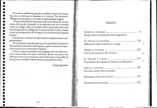 I
••••••'.••••••••••••••••••••••••••
En la única conferencia que dio en público, frente a los miem-
bros de un club que se llamaban a sí mismos "los heréticos",
Wittgenstein propone a su modo e! experimentum linguae:
"y ahora describiré la experiencia de maravillarse por la exis-
tencia de! mundo, diciendo: es Ja experiencia de ver el mundo
como un milagro. Me veo tentado a decir que la exp'resión justa·
de la lengua para e! milagro de la existencia de! mundo, aunque
no sea una proposición de la lengua, es la existencia de! lenguaje
mismo".
Procuremos continuar e! experimento wittgensteiniano pre-.
guntándonos:
."Si la expresión más adecuada para lamaravilla'de la existencia
de! mundo es la existéncia del lenguaje, ¿cúal es entonces la exprec
sión justapara la existencia de! lenguaje?"
La única respuesta posible a esta pregunta sería: la vida huma-
na en cuanto ethos, en cuanto vida ética. Buscar una polis y una
oikía que estén a la atura de esa comunidad vacía e imposible de
presuponer es e! deber infantil de la humanidad que viene.
Giorgio Agamben
222
íNDICE
INFANCIA E HISTORIA ................................................ 5
Ensayo sobre la destrucción de la experiencia
EL PAÍs DE LOS]UGUETES ......................................... 93
Reflexiones sobre la historia y el juego
TIEMPO E HISTORIA .......: ...................................... 129
Crítica de! instante y de! continuo
EL PRÍNCIPE Y LA RANA .......................................... 157
El problema de! método en Adorno y en Benjamin
fÁBULA E HISTORIA ................................................ 187
Consideraciones sobre e! pesebre
PROGRAMA PARA UNA REVISTA .... ............ ....... ......... 197
EXPEIUMENTUM LINGUAE ............................................ 213
r!
"
."
 