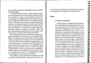 sujeto metafísico, al alma de la psicología cristianay al notlrde
la metafísica griega.
La transformación del sujeto no dejó de alterar la expe-
riencia tradicional. En tanto que su fin era conducir al hom-
bre a la madurez, es decir, a una anticipación de la muerte
como idea de una totalidad acabada de la experiencia, era
en efecto algo esencialmente finito, era algo que se podía
tenery no solamente hacer. Pero una vez que la experiencia
comience a ser referida al sujeto de la ciencia, que no puede
alcanzar la madurez sino únicamente incrementar sus pro-
pios conocimientos, se vuelve por el contrario algo esen-
cialmente infinito, un concepto "asintótico", como dirá
Kant, algo que sólo es posible hacery nunease llega a tener.
nada más que el proceso infinito del conocimiento.
Por eso quien se propusiera actualmente recuperar la ex-
periencia tradicional, se encontraría en una situación para-
dójica. Pues debería comenzar ante todo por dejar de expe-
rimentar, suspender el conocimiento. Lo cual no quierede-
cir que sólo con eso haya recobrado la experiencia que a la
vez se puede hacer y se puede tener. El viejo sujeto de la
experiencia de hecho ya no existe. Se ha desdoblado. En su
lugar hay ahora dos sujetos, que una novela de principios
del siglo XVII (o sea en los mismos años en que Kepler y
Galileo publican sus descubrimientos) nos muestra mien-
tras caminan uno junto al otro, inseparablemente unidos
en una búsqueda tan aventurera como inútil.
Don Quijote, el viejo sujeto del conocimiento, ha sido
encantado y sólo puede hacer experiencia sin tenerla nun~
24
ca. A su lado, Sancho Panza, el viejo sujeto de la experien-
cia, sólo puede tener experiencia, sin hacerla nunca.
Glosas
1. Fantasía y experiencia
Nada puede dar la medida del cambio produci-
do en el significado de la experiencia como el tras-
torno que ocasiona en el estatuto de la imagina-
ción. Pues la imaginación, que actualmente es ex-
pulsada del conocimiento como "irreal", era en
cambio para la antigüedad el medium por excelen- '
cia del conocimiento. En cuanto mediadora entre
sentido e intelecto, que hace posible la unión en el
fantasma entre la forma sensible y el intelecto po-
sible, ocupa en la cultura antigua y medieval exac-
.tamente el mismo lugar que nuestra cultura le asig-
na a la experiencia. Lejos de ser algo irreal, el
mundus imaginabilis tiene su plena realidad entre
el mundus semibilis y el mundus intelligibilis, e in-
cluso es la condición de su comunicación, es decir, .
del conocimiento. Y desde el momento en que la
fantasía, según la Antigüedad, forma'las imáge-
nes de los sueños, se explica la relación particular
que en el mundo antiguo vincula al sueño con la
verdad (como en las adivinaciones pá somnia) y
25
••••••••••••••••••••••••••••l.¡e
••••
 