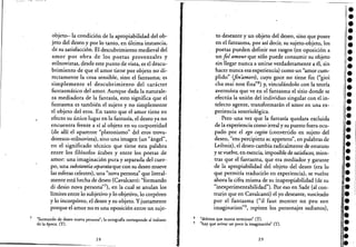 objeto-la condición de la apropiabilidad del ob-
. jeto del deseo y por lo tanto, en última instancia,
de su satisfacción. El descubrimiento medieval del
amor por obra de los poetas provenzales y
stilnovistas, desde este punto de vista, es el descu-
brimiento de que el amor tiene por objeto no di-
rectamente la cosa sensible, sino el fantasma; es
simplemente el descubrimiento del carácter
fantasmático del amor. Aunque dadaJa naturale-
za mediadora de la fantasía, esto significa que el
fantasma es también el sujeto y no simplemente.
el objeto del eros. En tanto que el amor tiene en
efecto su único lugaren la fantasía, el deseo ya no
encuentra frente a sí al objeto en su corporeidad
(de allí el aparente "platonismo" del eros trova-
doresco-stilnovista), sino una imagen (un "ángel",
en el significado técnico que tiene esta palabra
entre los filósofos árabes y entre los poetas de
amor: una imaginación pura y separada del cuer-
po, una substantia separataque con su deseo mueve
las esferas celestes), una "nova persona" que literal-
mente está hecha de deseo (Cavalcanti: "formando
di desio nova persona"?), en la cual se anulan los
límites entre lo subjetivo y lo objetivo, lo corpóreo
y lo incorpóreo, el deseo y su objeto. Yjustamente
porque el amor no es una oposición entre un suje-
7 "formando de deseo nUeva persona'; la ortografla corresponde al italiano
dela época. ( T ) . · ' .
28
to deseante y un objeto del deseo, sino'que posee
en el fantasma, por así decir, su sujeto-objeto, los
poetas pueden definir sus rasgos (en oposición a
un jol amour que sólo puede consumir su objeto
sin llegar nunca a unirse verdaderamente a él, sin
hacer nunca esa experiencia) como un "amor cum-
plido" (finamors), cuyo goce no tiene fin ("gioi
cha mai non fina"8) y, vinculándolo con la teoría
averroísta que ve en el fantasma el sitio donde se
efectúa la unión del individuo singular con el in-
telecto agente, transformarán el amor en una ex-
periencia soteriológiea.
Pero una vez que la fantasía quedara excluida
de la experiencia como irreal y su puesto fuera ocu-
pado por el ego cogito (convertido en sujeto del
deseo, "ens percipiens ac appetens", en palabras de
Leibniz), el deseo cambia radicalmente de estatuto
y se vuelve, en esencia, imposible de satisfacer, mien-
. tras que el fantasma, que era mediador y garante
de la apropiabilidad del objeto del deseo (era lo
que permitía traducirlo en experiencia), se vuelve
ahora la cifra misma de su inapropiabilidad (de su
"inexperimentabilidad"). Por eso en Sade (al con-
trar~o que en Cavalcanti) el yo deseante, suscitado
por el fantasma ("il faut monter un peu son
imagination"9, repiten los personajes sadianos),
8 "deleites que nunca terminan" (T).
9 "hay que avivar un poco la imaginaciÓn" (n.
29
f¡:
le
••••••I
••••l·:.:.:.I
:.•l.••l·; .•••••••l-••••
 