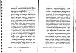 ••••••••••••••••
•••••••••••••••••••
- - - - - - ------------------------------------------------,.-----------------------
encuentra frente a sí nada más que un cuerpo, un
objectum que solamente puede consumir y destruir
sin satisfacerse nunca, porque el fantasma huye y
se esconde en él hasta el infinito.
La ablación de la fantasía de laes(era de la ex-
periencia escinde en efecto lo que Eros (como hijo
de Poros y de Penía) reunía dentro de sí en deseo
(ligado a la fantasía, insaciable e inconmensura-
ble) y necesidad(ligada a la realidad corpórea, men-
surable y teóricamente posible de satisfacer), de
manera que ya no pueden coincidir nunca en el
mismo sujeto. 'Lo que tiene enfrente el hombre
de Sade, como sujeto del deseo, es siempre otro
hombre en cuanto sujeto de la necesidad, pues la
necesidad no es más que la forma invertida del
propio deseo y la cifra de su esencial extrañeza.
Escisión del eros que Juliette expresa de la mane-
ra más sucinta cuando exclama, acerca del pecu-
liar deseo del caballero que quiere satisfacerse con
el caput mortuum de su digestión: "Tenez a
l'instant, si vous le desirez; vous en avez lenvie,
moijen ai le besoin"IO.
, De allí la necesariedad de la perversión en el
universo sadiano, ya que al hacer coincidir deseo y
necesidad,transforma en goce la frustración esen-
cial del deseo. Pues lo que el perverso reconoce es
10 "Si lo desea, lo tendrá; usted lo,qui"e, yo necesito hac"lo" (T).
30
su propio deseo (en tanto que no le pertenece) que
se muestra en el otro como necesidad. A la afirma-
ción de JuIiette, podría responderle: "lo que sien-
tes como la íntima extrañeza de la necesidad cor-
o poral es lo que yo siento como la extraña intimi-
dad del deseo: ton besoin, c'est mon ázvie; mon envie,
cest ton besoin"ll. Si a pesar de todo y a despecho
de la expropiación de la experiencia que Sade en-
carna tan proféticamente en el repetitivo delirio de
sus personajes, hay goce, hay disfrute, si en sus no-
velas aún sobrevive, trastornado, el 'puro proyecto
edénico de la poesía trovadoresca-stilnovista, ocu-
rre gracias a la perversión, que en el eros sadiano
cumple la misma función que la poesía stilnovista
le confiaba al fantasma y a la mujer-ángel. Ltiper-
versión es ellfrcdngelsalvífico que alza su vuelo desde
elteatro ensangrentado de Erospara elevaralhombre
sadiano hasta el cielo.
Que la escisión erltre deseo y necesidad, sobre la
que actualmente se discute tanto, no es algo que
pueda subsanarse con la buena voluntad, ni mu-
cho menos una dificultad que una praxis política
cadavez más ciega podría pretender solucionar con
un gesto, lo demostrará elocuentemente la situa-
ción del deseo en la Fenomenología del,Espíritu (y
aquello que Lacan pudo extraer de ella, con su ha-
11 "tu necesidad es mi deseo; mi deseo es tu necesidad" (n.
3 1
 