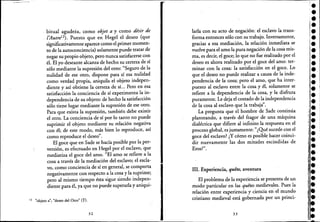 -------~----------------------------------------------~-
_bitual agudeia, como objet a y como désir de
l'AutreI2 ). Puesto que en Hegel el deseo (que
significativamente aparece como e! primer momen-
to de la autoconciencia) solamente puede tratar de
negar su propio objeto, pero nunca satisfacerse con
él. El yo deseante alcanza de hecho su certeza de sí
sólo mediante la supresión de! otro: "Seguro de la
nulidad de ese otro, dispone para sí esa nulidad
como verdad propia, aniquila el objeto indepen-
diente y así obtiene la certeza de sí... Pero en esa
satisfacción la conciencia de sí experimenta la in-
dependencia de su objeto: de hecho la satisfacción
sólo tiene lugar mediante la supresión de ese otro.
Para que exista la supresión, también debe existir
el otro. La conciencia de sí por lo tanto no puede
suprimir el objeto mediante su relación negativa
con él; de este modo, más bien lo reproduce, así
como reproduce el deseo".
El goce que en Sade se hacía posible por la per-
versión, es efectuado en Hegel por el esclavo, que
mediatiza el goce del amo. "El amo se refiere a la
cosa a través de la mediación del esclavo; el escla-
vo, como conciencia de sí en general, se comporta
negativamente con respecto a la cosa y la suprime;
pero al mismo tiempo és.ra sigue siendo indepen-
diente para él, ya que no puede superarlay aniqui-
12 "objeto a"; "deseo del Otro" (T).
32
,..-
larla con su acto de negación: el esclavo la trans-
forma entonces sólo con su trabajo. Inversamente,
gracias a esa mediación, la relación inmediata se
vuelve para el amo la pura negación de la cosa mis-
ma, es decir, el goce; lo que no fue realizado por e!
deseo es ahora realizado por el goce del amo: ter-
minar con la cosa: la satisfacción en el goce. Lo
que el deseo no puede realizar a causa de la inde-
pendencia de la cosa; pero el amo, que ha inter-
puesto al esclavo entre la cosa y él, solamente se
refiere a la dependencia de la cosa, y la disfruta
puramente. Le deja el costado de la independencia
de la cosa al esclavo que la trabaja".
La pregunta que el hombre de Sade continúa
planteando, a través del fragor de una máquina
dialéctica que difiere al infinito la respuesta en el
proceso global, es justamente: "¿Qué sucede con el
goce del esclavo? ¿Y cómo es posible hacer coinci-
dir nuevamente las dos mitades escindidas de
E ~"ros..
111. Experiencia, quete, aventura
El problema de la experiencia se presenta de un
modo particular en las quetes medievales. Pues la
relación entre experiencia y ciencia en el mundo
cristiano medieval está gobernada por un princi-
33
!•
••;.••••••••••,.•.le
'l.
¡j.
i:.l.1
1
1.J.:.,
l.•:,.l.:.¡.
lile
l·
II1
1
I
1
1
•
 