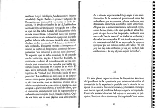 ,
ravilloso (cepiintelligere fundamentum inventi
mirabilis). Según Baillet, el primer biógrafo de
Descartes, que transcribió esas notas en estilo in-
directo, "ellO de noviembre de 1619, habiéndose
dormido lleno de entusiasmo y ocupado por la idea
de que ese día había hallado el fundamento de la
ciencia maravillosa, (Descartes) tuvo. tres sueños
consecutivos en una sola noche, que pensó que sólo
podían haberle sido enviados desde lo alto... (sigue
el relato de los tres sueños)". Mientras todavía es-
taba soñando, Descartes empezó a interpretar él
mismo su sueño; al despertarse, continuóla inter-
pretación "sin emoción y con los ojos abiertos".
"El espanto que lo había invadido en el segundo
sueño indicaba, según él (escribe Baillet), su
sindéresis, es decir, el remordimiento de su con-
ciencia con respecto a los pecados que había co-
metido hasta entonces en e! curso de su vida. El
rayo, cuyo estruendo había oído, era la señal del
Espíritu de Verdad que descendía hacia él para
poseerlo." La sindéresis en este caso no es simple-
mente, como parece pensar Baillet, e! remordimien-
'to de conciencia,' sino un término técnico de la
mística neoplatónica renacentista y medieval, que
designa la parte más elevada y sutil de! alma, que
se comunica directamente con lo suprasensible y
no ha sido corrompida por e! pecado original. Qui-
zás sea lícito ver en esas páginas una anticipación
36
de la ulterior experiencia del ego cogito yuna con-
firmación de la sustancial proximidad entre las
polaridades que en nuestra cultura tendemos con
demasiada frecuencia a concebir como antitéticas.
Al igual que la sindéresis mística, también el cogito,
como hemos visto, es lo que queda de! alma des-
'pués de que ésta se ha despojado, mediante una
suerte de "noche oscura", de todos los atributos y
de todos los contenidos. El núcleo de esa experien-
cia traScendental de! Yo es expresado de manera
ejemplar por un místico árabe, Al-Hallaj:" Yo soy
yo y no hay más atributos; yo soy yo y no hay más
calificativos... Yo soy e! puro sujeto del verbo".
III
En este plano es preciso situar la disposición kantiana
del problema de la experiencia que, mientras identifica e!
contenido de la experiencia posible con la ciencia de su
época (o sea con la física newtoniana), plantea sin.embargo
con nuevo rigor e! problema del sujeto que lecorresponde.
Contra la sustancialización de! sujeto en un único yo psí-
quico, Kant en efecto comienza distinguiendo "con sumo
37
•:.
•'.••••!.•¡.
l
i.•;11
re
'l.h
:~.
¡l.
11.
11.
¡l.:,
l.l.
¡e
•••e;.•••I
••
 