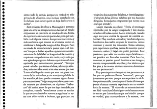 ••••••••••••••••••.'•••••••••••••••
como todo lo demás, aunque en verdad no sólo
privada de aflicción, sino incluso mezclada con
la dulzurá que siente quien se deja deslizar en el
',... "sueno.
, Este recuerdo le ofrece a Montaigne el pretexto
para una serie de divagaciones en las que un estado
crepuscular se convierte en modelo de una forma
de experiencia ciertamente particular, pero que tam-
bién es de alguna manera la experiencia extrema y
más auténtica, que resume en sí misma como un
emblema la búsqueda íntegra de'los Ensayos. Pues
su estado de inconciencia le parece que es el mis-
mo "en que se hallan aquellos a quienes vemos des-
vanecerse de debilidad en la agonía de la muerte, y
a quienes compadecemos sin razón, creyendo que
son agitados por graves dolores o que tienen el alma.
oprimida por pensamientos penosos". "Siempre
pensé -añade- que tenían el alma y el cuerpo aisla-
dos y adormecidos: vivit, etestvitae nescius psesuae.
y nunca he llegado a creer que ante tan grave tras-
torno de los miembtos y con semejante pérdida de
los sentidos, el alma pueda conservar alguna fuerza
para reconocerse." Algo muy parecido ocurre cuan-
do estamos por dormirnos, en el primer "balbu-
ceo" del sueño, antes de que nos haya invadido por
completo, cuando "escuchamos como en sueños
lo que ocurre alrededor nuestro y seguimos las vo-
ces con oído turbio e incierto, que pareciera no
50
tocar sino los márgenes del alma, e inmediatamen-
te después de las últimas palabras que nos han sido
dirigidas, formulamos respuestas que tienen más
azar que sentido".
Luego reanuda su relato: "Tenía el estómago
oprimido por la sangre coagulada y mis manos
acudían allí solas, como hacen a menudo cuando
algo nos pica, contra la opinión de nuestra vo-
luntad. Hay muchos animales y también algunos
hombres a los cuales, después de muertos, vemo~
contraer y mover los músculos. Todos sabemos,
por experiencia que hay partes de nosotros que s~
mueven, suben y bajan sin pedir permiso. Esas
pasiones, que sólo nos atañen superficialmente;'
no pueden ser llamadas nuestras. Para hacerlas
nuestras, es preciso que el hombre se vea íntegra';::
mente comprometido en ellas; y los dolores que'
los pies y las manos sienten mientras dormimos
"no nos pertenecen .
Hay pues experiencias que no nos pertenecen, a
las que no podemos llamar "nuestras", pero que
justamente por eso, porque son experiencias de lo
inexperimentable, constituyen el límite último que
puede alcanzar nuestra experiencia en. su tensión
hacia la muerte. "El relato de un acontecimiento
tan fútil.....concluye Montaigne- sería bastante vano
.de no ser por la enseñanza que me brindó: porque
en verdad, para acostumbrarse a la muerte, creo
51
1,
¡.
r!
"
1:
¡,,
i
¡'
¡,
! 1,
1:
 