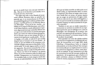 que no se puede hacer otra cosa que acercarse a
ella... Ésta no es mi doctrina: es mi estudio; no es
la lección de otro, sino la' mía."
Dos siglos más tarde, en los Ensueños de un pa-
seante solitario, Rousseau relata un episodio tan
parecido que, si no reconociéramos en él toda la
sensualidad lánguida que le solemos atribuir aJean-
Jacques, se podría pensar en una filiación directa
con Montaigne. "Cerca de las seis -escribe-, me
hallaba en la cuesta de Ménilmontant, casi enfren- ,
t~ del Galant-Jardinier, cuando súbitamente se apar-
taron algunas personas que caminaban delante mío
y vi que se me venía encima un enorme perro gran
danés, que corría con todas sus fuerzas persiguien-
do un carruaje y que no tuvo tiempo de frenar su
carrera ni de esquivarme cuando pasaba... No sen-
tí el golpe, ni la caída, ni nada de lo que sucedió
después hasta el instante en que me recobré... El
estado en que me hallaba en ese momento es de-
masiado singular como para no describirlo. Se ha-
cía de noche. Vi el cielo, alguna estrella y un poco
de vegetación. Esa primera sensación fue un mi-
nuto delicioso. Sólo en medio de ella podía sentir-
me. Nacía a la vida en ese instante y me parecía
llenar con mi leve existencia todos los objetos que
percibía. íntegramente en el momento presente,
no recordaba nada;' no tenía ninguna noción dis-
tinta de mi individualidad, ni la más mínima idea, ,
52
de lo que me había ocurrido; no sabía quién era ni
dónde estaba; no experimentaba dolor, ni temor,
ni inquietud. Veía manar mi sangre como si estu-
viera viendo fluir un arroyo, sin pensar siquiera
que esa sangre me perteneciera de algún modo.
Sentía en todo mi ser una calma embriagadora, y
cada vez que la recuerdo no encuentro nada que se
le pueda comparar en toda la actividad de los pla-
ceres conocidos." .
También en este caso un estado crepuscular e
inconsciente se convierte en modelo de unaexpe-
riencia particular, que sin embargo no es, como en
Montaigne, una anticipación de la muerte, sino
más bien una experiencia del nacimiento ("nacía a
la vida en ese instante") yal mismo tiempo la cifra
de un placer sin parangón.
Estos episodios son como dos aisladas estafetas
que anuncian el surgimiento y la difusión del con-
cepto de inconsciente en el siglo XIX, desde
Schelling a Schopenhauer hasta su original
reformulación en la obra de Freud. Este concepto
neis interesa sólo por sus implicaciones en cuanto a
una teoría de la experiencia, es decir, como sínto-
ma de un malestar. Ya que ciertamente en la idea
de inconsciente la crisis del concepto moderno de
experiencia -<le la experiencia que se funda en el
sujeto cartesiano- alcanza su evidencia máxima.
Como lo muestra claramente su atribución a una
53
!.
•
1:
•1,.
JI.
~I!.
:.¡;.
i."
li.
l.l.
••••,.•••••••••••l.'.•:.
 