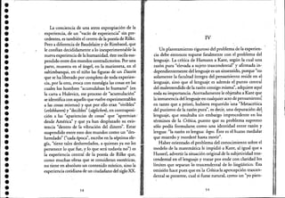 •••••••••••••••••••••••••••••••••
La conciencia de una atroz expropiación de la
experiencia, de un "vacío de experiencia" sin pre-
cedentes, es también el centro de la poesía de Rilke.
Pero a diferencia de Baudelaire y de Rimbaud, que
le confían decididamente a lo inexperimentable la
nueva experiencia de la humanidad, éste ~scila sus-
pendido entre dos mundos contradictorios. Por una
parte, muestra en el ángel, en la marioneta, en el
saltimbanqui, en el nifío las figuras de un Dasein
que se ha liberado por completo de toda experien-
cia, por la otra, evoca con nostalgia las cosas en las
cuales los hombres "acumulaban lo humano" (en
la carta a Hulevicz, ese proceso de "acumulación" '
se identifica con aquello que vuelveexperimentables
a las cosas mismas) y que por ello eran "vivibles"
(erlebbaren) y "decibles" (saglichen), en contraposi-
ción a las "apariencias de cosas" que "apremian '
desde América" y que ya han desplazado su exis-
tencia "dentro de la vibración del dinero". Estar
suspendido entre esos dos mundos como un "des-
heredado" ("cada época", escribe en la séptima ele-
gía, "tiene tales desheredados, a quienes ya no les
pertenece lo que fue, y loque será todavía no") es
la experiencia central de la poesía de Rilke que,
como muchas obras que se consideran esotéricas,
no tiene en absoluto un contenido místico, sino la
experiencia cotidiana de un ciudadano del sigloXX.
58
IV
Un planteamiento riguroso del problema de la experien-
cia debe entonces toparse fatalmente con el problema del
lenguaje. La crítica de Hamann a Kant, según la cual una
razóri pura "elevada a sujeto trascendental" y afirmada in-
dependientemente del lenguaje es un sinsentido,porque "no
solamente la facultad íntegra del pensariúento reside en e1-
lenguaje, sino que el lenguaje es además el punto central
del malentendido de la razón consigo misma", adquiere aquí
toda su importancia. Acertad~ente le objetaba a Kant que
la inmanencia del lenguaje en cualquier acto de pensamiento~
en tanto que a priori, hubiera requerido 'una "Metacrítica
del purismo de la razón pura", es decir, una depuración del,
'lenguaje, que resultaba sin emba~go improcedente en los
términos de la Crítica, puesto que su problema supremo
sólo podía formularse. como una identidad entre razón y
lengua: "la razón es lengua: fogoso Éste es el hueso medular
que muerdo y morderé hasta morir".
Haber orientado el problema del conocimiento sobre el
modelo de la matemática le impidió a Kant, al igual que ,a
Husserl, advertir la situación original de la subjetividad tras-
cendental en el lenguaje y trazar por ende con claridad los'
límites que separan lo trascendental de lo lingüístico. 'Esa
omisión hace pues que en'la Crítica la apercepción trascen-
dental se presente, cual si fuese natural, cpmo un "yo pien-
59
,;
,, I
I
"
!,
;:
;i
f•(:,,
1)
II~
1
ji
lil,
"
'1"
"
'i'"
il'l",
:1,
1)
1
•.J
l
'1
"
 
