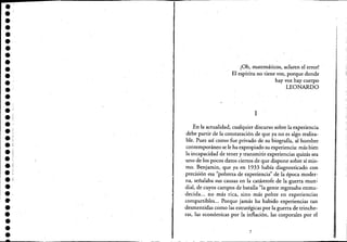 •••••••••••••••.1.!
.'•••••.:e:
e!
••'.e
••••
¡Oh, matemáticos, aclaren el error!
El espíritu no tiene voz, porque donde
hay voz hay cuerpo
LEONARDO
1
En la actualidad, cualquier discurso sobre la experiencia
debe partir de la constatación de que ya no es algo realiza-
ble. Pues así como fue privado de su biografía, al hombre
contemporáneo se le ha expropiado su experiencia: más bien
la incapacidad de tener y transmitir experiencias quizás sea
uno de los pocos datos ciertos de que dispone sobre sí mis-
mo. Benjamin, que ya en 1933 había diagnosticado con
precisión esa "pobreza de experiencia" de la época moder-
na, señalaba sus causas en la catástrofe de la guerra mun~
dial, de cuyos campos de batalla "la gente regresaba enmu-
decida... no más rica, sino más pobre en experiencias
compartibles... Porque jamás ha habido experiencias tan
desmentidas como bs estratégicas por la guerra de trinche-
ras, las económicas por la inflación, las corporales por el
7
 