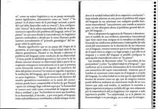 so", como un sujeto lingüístico y, en un pasaje extremada-
mente significativo, directamente como un "texto" ('''Yo
pienso' es el único texto de la psicología racional, a partir
del cual debe desarrollar toda su ciencia"). Esta configura-
ción ~'textual" de la esfera trascendental, a falta de un plan-
teamiento específico del problema del lenguaje, sitúa el "yo
pienso" en una zona donde lo trascendental y lo lingüístico
parecen confundirse y donde por lo tanto Hamann podía
sostener acertadamente el "primado genealógico" del len-
guaje sobre la razón pura.
Resulta significativo que en un pasaje del Origen de la
geometría, al interrogarse sobre la objetividad ideal de los
objetos geométricos, Husserl se vea llevado a plantear el
problema del lenguaje como condición de esa objetividad:
"¿Cómo puede la idealidad geométrica (así como la de las
demás ciencias) alcanzar su objetividad ideal a partir de su
originaria emergencia intra-personal, .en la que se presenta
como formación interna en el espacio de conciencia del
alma del primer inventor? Lo vemos en seguida: es gracias a
la mediación del lenguaje, que le suministra, por así decir,
su carne lingüística..." Sólo la persistencia del dominio del
modelo geométrico-matemático en la teoría del conoci-
miento puede hacer comprensible el hecho de que Husserl
-quien sin embargo llega a afirmar aquí que "la humanidad
se conoce ante todo como comunidad de lenguajeinme-
diata y mediata" y que "los hombres en tanto que hombres, ','
la co-humanidad, el mundo... y por otra parte, el lenguaje,
están indisolublemente entrelazados y desde siempre indui-
, .
60
dos en la unidad indisociable de su respectiva correlación"-
haya evitado plantear en este punto el problema del origen
del lenguaje en sus relaciones con cualquier posible hori-
zonte trascendental: "naturalmente, aun cuando se anuncie
aquí, no nos abocamos ahora al problema general del orie
gen del lenguaje...".
Pero si adoptamos la sugerencia de Hamann y abandona~
mos el modelo de una evidencia matemática trascendental
(que tiene raíces muy antiguas en la metafísica occidental),
buscando las condiciones preliminares e inderogables de toda
teoría del conocimiento en la elucidación de sus relaciones
con el lenguaje, veremos entonces que es en el lenguaje don-
de el sujeto tiene su origen y su lugar propio, y que sólo en el
lenguaje y a través del lenguaje es posible configurar la
apercepción trascendental como un "yo pienso".
Los estudios de Benveniste sobre "La naturaleza de los
pronombres" y sobre "La subjetividad en el lenguaje" -que
confirman así la intuición hamanniana de la necesidad de
una metacrítica del sujeto trascendental- muestran que el
hombre se constituye como sujeto en el lenguaje y a través
del lenguaje. La subjetividad no es más que la capacidad del
locutor de -situarse como un ego, que de ninguna manera
puede definirse mediante un sentimiento mudo de ser uno
mismo que cada cual tendría, ni mediante la remisión a
alguna experiencia psíquica inefable del ego, sino solamente
por la trascendencia del yo lingüístico con respecto a toda
experiencia posible. "La subjetividad, ya se la plantee en
fenomenología o en psicología, no es más que la emergen-
61
 