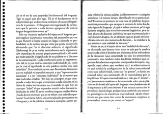 ••••••••••••••••••••••••••••••••••
cia en e! ser de una propiedad fundamental de! lenguaje.
'Ego' es aquel que dice 'ego'. Tal es e! fundamento de la
subjetividad que se determina mediante e! estatuto lingüís-
tico de la persona... El lenguaje está organizado de tal ma-
nera que le permite a cada locutor apropiarse de toda la
lengua designándose como yo."
Sólo esa instancia exclusiva de! sujeto en e! lenguaje per-
mite explicar la particular naturaleza de! pronombre yo, con
la que Husserl se había topado sin llegar a aferrarla en pro-
fundidad, en la medida en que creía que podía esclarecerla
afirmando que "en e! discurso solitario, el significado
(Bedeutun~ de yo se realiza esencialmente en la representa-
ción inmediata de nuestra propia personalidad y allí reside
por ende también e! significado de esa palabra en e! discurso
de la comunicación. Cada interlocutor posee su representa-
ción de! yo (y por ende su concepto individual de yo), razón
por la cual e! significado de esta palabra cambia con cada
individuo". Pero también en este caso Benveniste demuestra
que en realidad es imposible recurrir a una "representación
ihmediata" y a un "concepto individual" de sí mismo que
cada individuo tendría. "No hay un concepto yo que com-
prenda a todos los yo que se enuncian a cada instante en los
labios de todos los locutores,. en e! sentido en que hay un
concepto "árbol" al que se pueden remitir todos los usos in-
dividuales de árbol El yo no nombra ninguna entidad léxica.
¿Puede decirse entonces que yo se refiere a un individuo par-
ticular? Si así fuera, habría una contradicción permanente en
e! lenguaje y, en la práctica, reinaría la anarquía: ¿cómo po-
62
dría referirse la misma palabra indiferentemente a cualquier
individuo y al mismo tiempo identificarlo en su particulari-
dad? Estamos en presencia de una clase de palabras, los pro-
nombres personales, que escapan al estatuto ele todos los de-
más signos de!'lenguaje. ¿A qué se refiere entonces yo? Aalgo
bastante singular, que es exclusivamente lingüístico: yo se re-
fiere al acto de discurso individual en que es pronunciado y
cuyo locutor designa. Es un término que no puede ser iden-
tificado sino en una instancia de discurso... La realidad a la
que remite es una realidad de discurso."
Si esto es así, si e! sujeto tiene una "realidad de discurso
i
"
en e! sentido que hemos visto, si no es más que la sombra
proyectada sobre e! hombre'por e! sistema de los indicadores
de la elocución (que comprende no sólo los pronombres
personales, sino también todos los demás términos que or-
ganizan las relaciones espaciales y temporales de! sujeto: esto,
aquello, aquí, ahora, ayer, mañana, etc.), se aclara entonc~s
en qué medida la configuración de la esfera trascendental
como una subjetividad, como un "yo pienso", se funda en
realidad sobre una sustitución de lo trascendental por lo
lingüístico. Elsujeto trascendental no es más que el "locutor';
y elpensamiento moderno se ha construido sobre esa acepta-
ci6n no declarada del sujeto del lenguaje comofundamento de
la experienciay del conocimiento. Y esa misma sustitución le
permitió a la psicología poskantiana conferirle una sustan-
cia psicológica a la conciencia trascendental-desde e! mo-
mento en que tanto ésta como la conciencia empírica se
presentaban como un yo, como un "sujeto".
63
I
:1
ji
1
"..
I,f
,
""
 