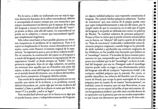 Por lo tanto, si debe ser reafirmada una ve:z. más la rigu-
rosa distinci6n kantiana de la esfera trascendental, debería
ir acompañada al mismo tiempo por una metacrítica que
trazara resueltamente los límites que la separan de la esfera
del lenguaje y situaralo trascendental más allá del "texto":
. yo pienso, es decir, más allá del sujeto. Lo trascendental no
puede ser lo subjetivo; a menos que trascendental signifi-
que simplemente lingüístico.
. S6lo sobre .estas bases se hace posible plantear en térmi-
nos inequívocos el problema de la experiencia. Pues si el
sujeto es simplemente el locutor, nunCa obtendremos en el
sujeto, como creía Husserl, el estatuto original de la expe-
riencia, "la experiencia pura y, por así decir, todavía muda".
Por el contrario, la constituci6n del sujeto en el lenguaje y
a través del lenguaje es precisamente la expropiaci6n de esa
experiencia "muda", es desde siempre un "habla". Una ex-
periencia originaria, lejos de ser algo subjetivo, no podría
ser entonces sino aquello que en el hombre está antes del
sujeto, es decir, antes del lenguaje: una experiencia "muda"
en el sentido literal del término, una inj'ancia del hombre,
cuyo límite justamente el lenguaje debería señalar.
, '
Una teoría de la experiencia solamente podda ser en este
sentido una teoría de la in-fancia, y su problema central
debería formularse así: ¿existe algo que sea una inj'ancia del ,!
hombre?¿C6mo esposible la inj'ancia en tantoque hecho hu-
mano? Y si es posible, ¿cuál es su lugar?
Pero resulta fácil advertir que talin-fancia no es algo que
se pueda buscar, antes e independientemente del lenguaje,
64
l·
ji
,
en alguna realidad psíquica cuya expresi6n constituiría el
lenguaje. No existen hechos psíquicos subjetivos, "hechos
de conciencia" que una ciencia de la psique pueda creer
que capta independientemente y más acá del sujeto, por la
simple raz6n de que la conciencia no es más que el sujeto
del lenguaje y no puede ser definida sino como, en palabras
de Bleuler, "la cualidad subjetiva de procesos psíquicos".
Porque si bien es cierto que se puede intentar sustancializar
una in-fancia, un "silencio" del sujeto a partir de la ~dea de
un "flujo de conciencia" inaferrable e indetenible como fe-
n6meno psíquico originario, cuando luego se ha pretendi-
do darle realidad y aprehender esa corriente originaria de
los Erlebnisse, no fue posible sino haciendo que hablara en
el "mon6logo" interior. Ylá lucide:z. de Joyce consiste preci-
samente en que comprendi6 que el flujo de conciencia no
posee otrá realidad que la del "mon6logo", es decir, la reali-
dád del lenguaje: por eso én Finnegan's wake el mon6logo
interior puede ceder su lugar a una absolutizaci6n mítica
del lenguaje más allá de cualquier "experiencia vivida" y de
~ualquier realidad psíquica que lo preceda. Por cierto, es
posible identificar esa infancia del hombre con el incons-
ciente de Freud, que ocupa la parte sumergida de la tierra
psíquica; pero en cuanto Es, en cuanto "tercera persona", en
realidad, como lo muestra una vez más Benveniste, es una
no-persona, un no-sujeto (al-ya'ibu, el que está ausente, di-
cen los gramáticos árabes), que s6lo tiene sentido dentro de
su oposici6n con la persona; por eso no resulta sorprenden-
te que Lacan nos demuestre que también ese Es tiene sola-
65
•e
¡.¡.
e
'1:,.le
¡ •
i.: I•
"l·
il.
l'
•••;'.
I
••••
'.' . !
:.
'.:.
 