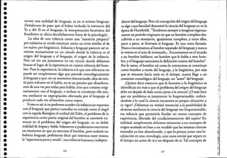••••••••••••••••••••••••••••••••••
mente una realidad de lenguaje, es en sí mismo lenguaje.
(Señalemos de paso que al haber incluido la instancia de!
Yo y de! Es en e! lenguaje, la interpretación lacaniana de!
freudismo se ubica decididamente fuera de la psicología).
La idea de una infancia como una "sustancia psíquica"
pre-subjetiva se revela entonces como un mito similar al de
un sujeto pre-lingüístico. Infancia y lenguaje parecen así re-
mitirse mutuamente en un círculo donde la infancia es e!
origen de! lenguaje y e! lenguaje, e! origen de la infancia. _!
Pero tal vez sea justamente en ese círculo donde debamos
buscar e! lugar de la experiencia en cuanto infancia de! hom-
bre. Pues la experiencia, la infancia a la que nos referimos no
puede ser simplemente algo que precede cronológicamente
al lenguaje y que, en un momento determinado, deja de exis-
tir para volcarse en e! habla, no es un paraíso que abandona-
mos de una vez por todas para hablar, sino que coexiste origi-'
nariamente con e! lenguaje, e incluso se constituye ella mis-
ma mediante su expropiación efectuada por e! lenguaje al
producir cada vez al hombre como sujeto.
, Si esto es así, si no podemos accedera lainfanciasin toparnos
con e! lenguaje que parece custodiar su entrada como e! ángel
con la espada fIamígera e! umbral de! Edén, e! ptoblema de la
experiencia como patria original de! hombre se convierte en-
tonces en e! problema de! origen de! lenguaje, en su doble
realidad de fengtJdy habla. Solamente si pudiéramos encontrar
un momento en que ya estuviese e! hombre, pero todavía no
hubiera lenguaje, podríamos decir que tenemos entre manos
la "experiencia pura y muda", una infancia humana e indepen-
66
diente de! lenguaje. Pero tal concepción de! origen dei lenguaje
es algo cuya fatuidad demostró la ciencia del lenguaje ya en la
época de Humboldt. "Tendemos siempre a imaginar ingenua-
mente un período originario en que un hombre coinpleto des-
cubriría a un semejante, igualmente completo, y entre ellos,
poco a poco, se formaría e! lenguaje. Es una mera fantasía.
Nunca encontramos al hombre separado dellenguaje y nunca
lo vemos en el acto de inventarlo... Encontramos en e! mundo
a un hombre hablante, un hombre que le habla a otro hom-
bre, ye! lenguaje suministra la definición misma del hombre".
Por lo tanto, e! hombre tal como lo conocemos se constituye
como hombre a través de! lenguaje, y la lingüística, por más
que se remonte hacia atrás en el tiempo, nunca llega a un
comienzo cronológico de! lenguaje, un "antes" del lenguaje.
¿Quiere decir entonces que lo humano y lo lingüístico se
identifican sin más y que e! problema de! origen de! lenguaje
debe ser dejado de lado como ajeno a la ciencia? ¿O más bien
que ese problema es justamente lo Inaproximable, enfren-
tándose a lo cual la ciencia encuentra su propia ubicación y
su rigor? ¿Debemos en verdad renunciar a la posibilidad de
-alcanzar mediante la ciencia deUenguaje eso Inaproximable,
esa infancia' que permitiría fundar un nuevo concepto de
experiencia, liberado del condicionamiento de! sujeto? En
realidad, simplemente debemos renunciar a un concepto de
origen acuñado en base a un modelo que las mismas ciencias
naturales ya han abandonado, y que lo piensa como una-lo-
calización en una cronología, una causa inicial que separa en
e! tiempo un antes-de-sí y un después-de-sí. Tal concepto de
67
l'
r!~
 