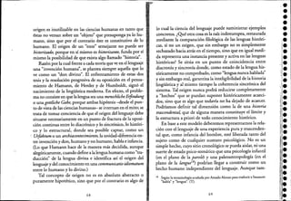 ",
origen es inutilizable en las ciencias humanas en tanto que ,.
éstas no versan sobre un "objeto" que presuponga ya lo hu- i'
mano; sino que por el contrario éste es constitutivo de lo '
humano. El origen de un "ente" semejante no puede ser .-
historizado, porque en sí mismo es historizante, funda por sí
mismo la posibilidad de que exista algo llamado "historia".
Razón porla cual frente a cada teoría que ve en el lenguaje
una "invención humana", se plantea siempre aquella que lo
ve como un "don divino". El enfrentamiento de estas dos
tesis y la resolución progresiva de su oposición en el pensa-
miento de Hamann, de Herder y de Humboldt, signó el
nacimiento de la lingüística moderna. En efecto, el proble-
ma no consiste en que la lengua sea una menschlicheEifindung 1
o una gottliche Gabe, porque ambas hipótesis -desde el pun-
. to de vista de las ciencias humanas- se internan en el mito; se
trata de tomar conciencia de que el origen del lenguaje debe
situarse necesariamente en un punto de fractura de la oposi-
ción continua entre lo diacrónico y lo sincrónico, lo históri-
co y lo estructural, donde sea posible captar, como un
, Urfoktum o un archiacontecimiento, la unidad-diferencia en-
tre invención y don, humano y no,humano, habla e infancia.
(Lo que Hamann hace de la manera más decidida, aunque
alegóricamente, cuando define ala lenguahumana como "tra-
ducción" de la lengua divina e identifica así el origen del
lenguaje y del conocimiento en una communicatio idiomatum
entre lo humano y lo divino.)
Tal concepto de origen no es en absoluto abstracto o 1
puramente hipotético~ sirio que por el contrario es algo de
68
,,!R"""
lo cual la ciencia del lenguaje puede suq1inistrarejemplos
concretos. ¿Qué otra cosa es la raíz indoeuropea, restaurada
mediante la comparación filológica de las lenguas históri-
cas, si no un origen, que sin embargo no es simplemente
rechazado hacia atrás en el tiempo, sino que en igual medi-
da representa una instancia presente y activa en las lenguas
históricas? Se sitúa en un punto de coincidencia ,entre
diacronía y sincronía donde, como estado de la lengua his-
tóricamente no comprobado, como "lengua nunca hablada"
y sin embargo real, garantiza la inteligibilidad de la historia
lingüística y al mismo tiempo la coherencia sincrónica del
sistema. Tal origen nunca podrá reducirse completamente
a "hechos" que se puedan suponer históricamente acaeci-
dos, sino que es algo que todavía no ha dejado de acaecer.
Podríamos definir tal dimensión como la de una historia
trascendental, que de alguna manera constituye el límite y
la estructura a priori de todo conocimiento histórico.
En base a eSte modelo deberemos representarnos la rela-
ción con el lenguaje de una experiencia pura y trascenden-
tal que, como infancia del hombre, esté liberada tanto del
sujeto como de cualquier sustrato psicológico. No es un
simple hecho, cuyo sitio cronológico se pueda aislar, ni una
suerte de estado psico-somático que una psicología infantil
(en el plano de la parole) y una paleoantropología (en el
plano de la langut?8) podrían llegar a construir €Omo un
hecho humano independiente del lenguaje. Aunque tam-
18 Según la terminología acuñada por Amado Alonso para traducir a Saussure:
"h bl" "1 .. (T)aayengua, ,
69
"
,e
••••••l.
l.
•••••"~e
"1
,l.,
¡'l.
"~e
1::.
r' •~~
¡¡.
"~e
¡¡.
11·
•
 