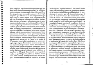 ••••••••••••••••••••••••••••,.••••••
poco es algo que se pueda resolver íntegramente en el len- :.
guaje, salvo como su origen trascendental o un archiHmite
en el sentido que hemos sefialado. Como infancia del hom-
bre, la experiencia es la mera diferencia entre lo humano y lo
lingüístico. Que elhombre no sea desde siempre hablante, que
haya sido y sea todavía in-fante, eso es la experiencia. Pero
que haya en este sentido una infancia del hombre, que haya
diferencia entre lo humano y lo lingüístico, no es un acon-
tecimiento similar a otros en el ámbito de la historia huma-
na o un simple rasgo entre tantos que identifican a la espe-
cie hamo sapiens. La infancia actúa en efecto, antes que nada,
sobre el lenguaje, constituyéndolo y condicionándolo de
manera esencial. Pues justamente el hecho de que haya una
infancia, es decir, que exista la experiencia en cuanto límite
trascendental del lenguaje, excluye que el lenguaje pueda.
presentarse a sí mismo como totalidad y verdad. Si no exis-
tiese la experiencia, si no existiese una infancia del hombre,
seguramente la lengua sería un "juego" en el sentido de
Wittgenstein, cuya verdad coincidiría con su uso correcto
. ,según reglas lógicas. Pero desde el momento en que hay
una experiencia, en que hay una infancia del hombre, cuya
expropiación es el sujeto del lenguaje, el lenguaje se plantea
entonces como el lugar donde la experiencia debe volverse
verdad. La instancia de la infancia como archilímite se
manifiesta en el lenguaje al co.nstituirlo como lugar de la
verdad. Lo que Wittgenstein, al final del Tractatus, plantea
como límite "místico" del lenguaje no es una realidad psí-
quica situada más acá o más allá del lenguaje en las brumas
70
de una supuesta "experiencia mística", sino que es el mismo
origen trascendental del lenguaje, es simplemente la infan-
cia del hombre. Lo inefable es en realidadinfancia. La expe-
riencia es el mysterion que todo hombre instituye por el
hecho de tener una infancia. Ese misterio no es un jura-
mento de silencio y de inefabilidad mística; por el contra-
rio,es el voto que compromete al hombre con la palabra y
con la verdad. Así como la infancia destina el lenguaje a la
verdad, así el lenguaje constituye la verdad como destino de
la experiencia. La verdad no es entonces algo que pu~da
definirse en el interior del lenguaje, aunque tampoco fuera
de él, como un estado de cosas o como una "adecuación"
entre éste y el lenguaje: infancia, verdad y lenguaje se limi-
tan y se constituyen mutuamente en una relación original e
histórico-trascendental en el sentido que hemos sefialado.
Pero la infancia ejerce otra influencia más decisiva sobre
el lenguaje. Instaura efectivamente en el lenguaje la escisión
entre lengua y discurso que caracteriza de manera exclusiva
y fundamental al lenguaje del hombre. Pues el hecho de
que haya una diferencia entre lengua y habla y que sea po-
sible pasar de una a la otra -que cada hombre hablante sea
el lugar de esa diferencia y de ese pasaje- no es algo natural
y, por así decir, evidente, sino que es el fenómeno central
del lenguaje humano, cuya problematicidad y cuya impor-
tancia recién ahora empezamos a vislumbrar, también gra-
cias a los estudios de Benveniste, y que sigue siendo la tarea
esencial con que deberá cimentarse toda futura ciencia del
lenguaje. Lo que distingue al hombre de los demás seres
71
:'1
 