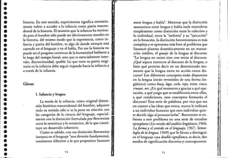 ••••••••••••••••••••••••••••••••••
historia. En este sentido, experimentar significa necesaria-
mente volver a acceder a la infancia como patria trascen-
dental de la historia. El misterio que la infancia ha institui-
do para el hombre sólo puede ser efectivamente resuelto en
la historia, del mismo modo que la experiencia, como in-
fancia y patria del hombre, es algo de donde siempre está
cayendo en el lenguaje y en el habla. Por eso la historia no
puede ser el progreso continuo de la humanidad hablante a
lo largo del tiempo lineal, sino que es esencialmente inter-
valo, discontinuidad, epokhé. Lo que tiene su patria origi-
naria en la infailcia debe seguir viajando hacia la infancia y
a través de la infancia.
Glosas
1. Infancia y lengua
La teoría de la infancia, como original dimen-
sión histórico-trascendental del hombre, adquiere
todo su sentido sólo si se la pone en relación con
las categorías de la ciencia del lenguaje, especial-
mente con la distinción formulada por Benveniste '
entre lo semiótico y lo semántico, de la que consti-
tuye un desarrollo coherente.
Como es sabido, con esa distinción Benveniste
instaura en el lenguaje "una división fundamental,
totalmente diferente a la que propusiera Saussure '
74
entre lengua y habla". Mientras que la distinción
saussuriana entre lengua y habla suele entenderse
simplemente como distinción entre lo colectivo y
lo individual, entre la "sinfonía" y su ~'ejecución"
en la fonación, la distinción benvenisteana es más
compleja yse aproxima más bien al problema que
Saussure plantea dramáticamente en un manus-
crito inédito, el pasaje de la lengua al discurso:
"La lengua no existe sino con miras al discurso.
¿Qué separa entonces al discurso de la lengua,o
bien qué permite decir en un determinado mo-
mento que la lengua entra en acción como dis-
curso? Los diferentes conceptos están dispuestos
en la lengua (están revestidos de una forma lin-
güística) como buey, lago, cielo, rojo, triste, cinco,
cruzar, ver. ¿En qué momento y gracias a qué ope-
'ración, a qué juego que se establecería entre ellos,
a qué condiciones, esos conceptos formarán el
discurso? Esta serie de palabras, por rica que sea
en cuanto a las ideas que evoca, nunca le indicará
a un individuo humano que otro individuo quie-
re decirle algo al pronunciarlas". Benveniste se en-
frenta a este problema en una serie de estudios
ejemplares (Los niveles delandlisis lingüístico, 1964;
La forma y el sentido en el lenguaje, 1967; Semio-
logía de la lengua; 1969) que lo llevan a distinguir
en el lenguaje una double signifiance, es decir, dos
modos de significación discretos y contrapuestos:
75
¡
1
1,
I
i
I ¡
~I ¡
:¡', ,
'1,'i:
i
f~i
•
!j
'Ii
i
1
1
,1
1
'
t
",,11,'
1,'
[,
 