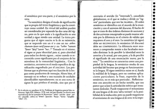 el semiótico por una parte, y el semántico por la
otra:
"Lo semiótico designa el modo de significación
que es propio del SIGNO lingüístico y que lo consti-
tuye como unidad. En virtud del análisis pueden
ser consideradas por separado las dos caras del sig-
no, pero en lo que atañe a la significación es una
unidad y sigue siendo una unidad. La única pre-
gunta que el signo suscita es la de su existencia,
que se responde con un sí o con un no: arbre-
chanson-laver-nerfjaune-sur y no *orbre *vanson
*laner *derf*saune *tur. ..21
Tomado en sí mismo,
el signo es pura identidad para sí, pura alteridad
para todos los demás signos... existe cuando es re-
conocido como significante por el conjunto de los
miembros de la comunidad lingüística... Con lo
semántico, entramos en el modo específico de sig-
nificación engendrado por el DISCURSO. Los pro-
blemas que se plantean aquí son función de la len- !
gua como productora de mensajes. Ahora bien, el : I
mensaje .no se reduce a una sucesión de unidades
identificables separadamente; no es una suma de
signos la que produce el sentido, sino que por el
21 En la edición en castellano de los Problemas de lingüística general (dos vo·
lúmenes, Siglo XXI, México, 1978, trad. de Juan A1mela), se ofrecen estas
equivalencias de los ejemplos de Benveniste: "árbol- canción -lavar - ner-
vio - aman'Llo - sobre y no *ármol- *pa_nción - *havar - *nertio - *amafi/lo -
·sibre". (T).
76
contrario el sentido (lo "intentado"), concebido
globalmente, es el que se realiza y divide en "sig-
nos" particulares, que son las PALABRAS••• El orden
semántico se identifica con el mundo de la enun-
ciación y con el universo del discurso. El hecho de .
que se trata de dos órdenes distintos de nociones y
de dos universos conceptuales se puede mostrar ade-
más por la diferencia en el criterio de validez que
requieren el uno y el otro. Lo semiótico (el signo)
debe ser RECONOCIDO; lo semántico (el discurso)
debe ser COMPRENDIDO. La diferencia entre reco-
nocer y comprender remite a dos facultades men-
tales distintas: la de percibir la identidad entre lo
anterior y lo actual, por una parte, y la de percibir
el significado de una enunciación nueva, por la
otra." "Lo semiótico se caracteriza como una pro-
piedad de 'la lengua, lo semántico resulta de una
actividad del locutor que ponga en funcionamien-
to la lengua. El signo semiótico existe en sí, funda
la realidad de la lengua, pero no cohtiene aplica-
ciones particulares; la frase, expresión de lo
semántico, no es más que particular... Reflexione-
mos con atención en un hecho notable, que nos
parece que aclara la articulación teórica que inten-
tamos deslindar. Puede trasponerse el semantismo
de una lengua al de otra 'salva veritaté': es la posi-
bilidad de la traducción; pero no puede trasponerse
el semiotismo de una lengua al de otra: es la impo-
77
•••
l•
'.1'.',¡;¡.
,1'
!.....
11.
•!.. '.,
:1.
i'l·
 