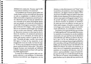 ••••••••
'.•••••••••••••••••-.•••••••
sibilidad de la traducción. Tocamos aquí la dife-
rencia entre lo semiótico y lo semántico".
Si el problema que Saussure apenas había insi-
nuado resulta entonces articulado por Benveniste
en toda su complejidad, y si además el hecho de
haber reconocido su importancia central le permi-
tió a Benveniste sentar las bases de capítulos nue-
vos y fecundos de la ciencia del lenguaje (pense-
mos, por ejemplo, en la teoría de la enunciación),
no por ello el interrogante saussuriano ("¿Qué se-
para al discurso de la lengua, o bien qué permite
decir en un momento determinado que la lengua
entra en acción como discurso?") queda elimina-
do. Benveniste reconoce en efecto que los dos ór-
denes (lo semiótico y lo semántico) permanecen
separados y no se comunican, de manera que en
teoría nada permite explicar el pasaje de uno al
otro. "El mundo del signo -escribe- está cerrado.
Del signo a la frase no hay transición, ni por
sintagmación ni de otro modo. Un hiato los sepa-
ra." Si esto es aSÍ, la pregunta de Saussure simple-
mente cambia de forma y ahora diría: "¿Por qué el
lenguaje humano está constituido así, debiendo
contener originariamente ese hiato? ¿Por qué hay
una doble significación?~'.
La teoría de la infancia permite darle una res-
puesta coherente a este problema. La dimensión l.
histórico-trascendental, que designamos con ese
78
término, se sitúa efectivamente en el "hiato" entre
lo semiótico y lo semántico, entre la pura lengua y
el discurso, y de alguna manera lo explica. El he-
cho de que el hombre tenga una infancia (que para
hablar necesite despojarse de la infancia para cons-
tituirse como sujeto en el lenguaje) rompe el "mun-
do cerrado" del signo y transforma la pura lengua
en discurso humano, lo semiótico en semántico.
En tanto que tiene una infancia, en tanto que no
habla desde siempre, el hombre no puede entrar
en la lengua como sistema de signos sin transfor-
marla radicalmente, sin constituirla en discurso.
Se esclarece así en qué sentido hay que entender
la "doble significación" de la que habla Benveniste..
Lo semiótico y lo semántico no son dos' realidades
sustanciales, sino que más bien son 16s dos lfmites
trascendentales que definen la infancia del hom-
bre y que a la vez son definidos por ella. Lo
semiótico no es más que la pura lengua prebabélica
de la naturaleza, de la que el hombre participa por
hablar, pero de donde siempre está saliendo en la
Babel de la infancia. En cuanto a lo semántico, no
existe sino en el surgimiento momentáneo de lo
semiótico en la instancia del discurso, cuyos ele-
mentos -apenas proferidos- recaen en la 'pura len-
gua que los recoge en su mudo diccionario de sig-
nos. Sólo por un instante, como los delfines, el len-
guaje humano saca la cabeza del mar semiótico de
79
i
I
1I
I
 