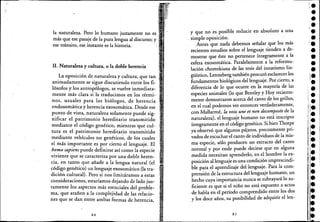 la naturaleza. Pero lo humano justamente no es .
más que ese pasaje de la pura lengua al discurso; y
ese tránsito, ese instante es la historia.
11. Naturaleza y cultura, o la doble herencia
.La oposición de naturaleza y cultura", que tan
anImadamente se sigue discutiendo entre los fi-
lósofos y los antropólogos, se vuelve inmediata-
mente más clara si la traducimos en los térmi-
nos, usuales para los biólogos, de herencia
endosomática y herencia exosomática. Desde ese
p~nto de vista,. naturaleza solamente puede sig-
lllficar e! patrimonio hereditario transmitido
mediante e! código genético, mientras que cul-
tura es e! patrimonio hereditario transmitido
mediante vehículos ho genético~, de los cuales
e! más importante es por cierto e! lenguaje. El
h.on:o sapiens puede definirse asícomo la especie
vIvIente que se caracteriza por una doble heren-
cia, en tanto que añade a la lengua natural (e!
código genético) un lenguaje exosomático (la tra-
dición cultural). Pero si nos limitáramos a estas
consideraciones, estaríamos dejando de lado jus-
tamente los aspectos más esenciales de! proble-
ma, que atañen a la complejidad de las re!acio-
nes que se dan entre ambas formas de herencia,
80
y que no es posible reducir en absoluto a una
. simple oposición.
Antes que nada debemos señalar que los más
recientes estudios sobre el lenguaje tienden a de-
mostrar que éste no pertenece íntegramente a la
esfera exosomática. Paralelamente. a lareformu-
. lación chomskiana de las tesis del innatismo lin-
güístico, Lenneberg también procuró esclarecer los
fundamentos biológicos del lenguaje. Por cierto, a
diferencia de lo que ocurre en la mayoría de las
especies animales (lo que Bentley y Hoy reciente-
mente demostraron acerca de! canto de los grillos,
en e! cual podemos ver entonces verdaderamente,
con Mallarmé, la voix une et non decomposée de la
naturaleza), e! lenguaje humano no está inscripto
íntegramente en e! código genético. Si bien Thorpe
ya obseryó que algunos pájaros, precozmente pri-
vados de escuchar el canto de individuos de la mis-
maespecie, sólo producen un extracto del canto
normal y por ende puede decirse que en alguna
medida necesitan aprenderlo, en e! hombre la ex-
posición al lenguaje es una condición imprescindi-
ble para e! aprendizaje del lenguaje. Para la com~
prensión de la estructura del lenguaje humano, un
hecho cuya importancia nunca se subrayará lo su-
ficiente es que si el niño no está expuesto a actos
de habla en el período comprendido entre los dos
y los doce años, su posibilidad de adquirir el len-
8 I
leI
••¡l-
••
'.••••1-
-, .i.
r.••l.
I
•••
-••l.•
 