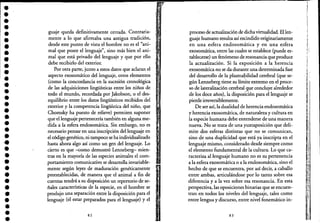•••••••••••••••••••••••••••••••••
guaje queda definitivamente cerrada. Contraria-
mente a lo que afirmaba una antigua tradición,
desde este punto de vista el hombre no es el "ani-
mal que posee el lenguaje", sino más bien el ani-
mal que está privado del lenguaje y que por ello
debe recibirlo del exterior.
Por otra parte, junto a estos datos que aclaran el
aspecto exosomático del lenguaje, otros elementos
(como la concordancia en la sucesión cronológica
de las adquisiciones lingüísticas entre los niños de
todo el mundo, recordada por Jakobson, o el des-
equilibrio entre los datos lingüísticos recibidos del
exterior y la competencia lingüística del niño, que
Chomsky ha puesto de relieve) permiten suponer
que el lenguaje pertenecería también en alguna me-
dida a la esfera endosomática. Sin embargo, no es
necesario pensar en una inscripción del lenguaje en
el código genético, ni tampoco se ha individualizado
hasta ahora algo así como un gen del lenguaje. Lo
cierto es que -como demostró Lenneberg- mien-
tras en la mayoría de las especies animales el com-
portamiento comunicativo se desarrolla invariable-
mente según leyes de maduración genéticamente
preestablecidas, de manera que el animal a fin de
cuentas tendrá a su disposición un repertorio de se-
ñales características de la especie, en el hombre se
produjo una separación entre la disposición para el
lenguaje (el estar preparados para el lenguaje) yel
82
l',,' .
proceso de actualización de dicha virtualidad. El len-
guaje humano resulta así escindido originariamente
en una esfera endosomática y en una esfera
exosomática, entre las cuales se establece (puede es-
tablecerse) un fenómeno de resonancia que produce
la actualización. Si la exposición a la herencia
exosomática no se da durante una determinada fase
del desarrollo de la plasma~ilidad cerebral (que se-
gún Lenneberg tiene su límite extremo en el proce-
so de lateralización cerebralgue concluye alrededor
de los doce años), la disposición para el lenguaje se
pierde irreversiblemente.
De ser así, la dualidad de herencia endosomática
y herencia exosomática, de naturaleza y cultura en
la especie humana debe entenderse de una manera
nueva. No se trata de una yuxtaposición que deli-
mite dos esferas distintas que no se comunican,
sino de una duplicidad que está ya inscripta en el
lenguaje mismo, considerado desde siempre como
el elemento fundamental de la cultura. Lo que ca-
racteriza al lenguaje humano no es su pertenencia
a la esfera exosomática o a la endosomática, sino el
hecho de que se encuentra, por así decir, a caballo
entre ambas, articulándose por lo tanto sobre esa
diferencia y a la vez sobre esa resonancia. En esta
perspectiva, las oposiciones binarias que se encuen-
tran en todos los niveles del lenguaje, tales como
entre lengua y discurso, entre nivel fonemático in-
83
:
,¡1
l
,1
'1
~ i
·1
o
I,1
1I
"
'~'
 