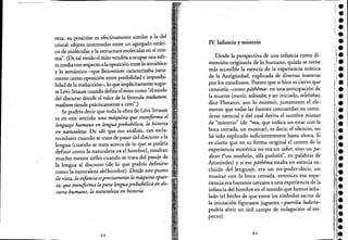 otra, su posición es efectivamente similar a la del
cristal: objeto intermedio entre un agregado estáti-
co de moléculas y la estructura molecular en sí mis-
ma". (De tal modo el mito vendría a ocupar una esfe-
ra media con respecto alaoposiciónentrelo semiótico
y lo semántico -que Benveniste caracterizaba justa-
mente como oposición entre posibilidad e imposibi-
lidad de la traducción-, lo que implícitamente sugie-
re Lévi-Strauss cuando define el mito como "el modo
del discurso donde el valor de la fórmula traduttore,
traditore tiende prácticamente a cero".)
Se podría decir que toda la obra de Lévi~Strauss
es en este sentido una mdquina,que transforma el .
lenguaje humano en lengua prebabélica, la historia
en naturaleza. De allí que sus análisis, tan escla-
recedores cuando se trata de pasar del discurso a la
lengua (cuando se trata acerca de lo que se podría
definir como la naturaleza en el hombre), resultan
mucho menos útiles cuando se trata del pasaje de .
la lengua al discurso (de lo que podría definirse
como la naturaleza delhombre). Desde este punto
de vista, la infancia esprecisamente la mdquina opues- ..
ta, que transforma lapura lenguaprebabélica en dis-
curso humano, la naturaleza en historia. .
88
IY. Infancia y misterio
Desde la pe"rspectiva de una infancia como di-
mensión originaria de lo humano, quizás se torne
más accesible la esencia de la experiencia mística
de la Antigüedad, explicada de diversas maneras
por los estudiosos. Puesto que si bien es cierto que
consistía -como pdthemtr en una anticipación de
la muerte (morir, teleutan, y ser.iniciado, teleísthai,
. dice Plutarco, son lo mismo), justamente el ele-
mento que todas las fuentes concuerdan en consi-
derar esencial y del cual deriva el nombre mismo
de "misterio" (de *mu,que indica un estar con la
boca cerrada, un musitar), es decir, el silencio, no
ha sido explicado suficientemente hasta ahora. Si
es cierto que en su forma original el centro de la
experiencia mistérica no era un saber, sino un pa-
decer ("ou mathein, alla pathein", en palabras de
Aristóteles) y si ese pdthema estaba en esencia ex-
cluido del lenguaje, era un no-poder-decir, un
musitar con la boca cerrada, entonces esa expe-
riencia era bastante cercana auna experiencia de la
infancia del hombre en el sentido que hemos seña-
lado (el hecho de que entre los símbolos sacros de
la iniciación figurasen juguetes -puerilia ludicrtr
podría abrir un útil campo de indagación al res-
pecto).
89
 
