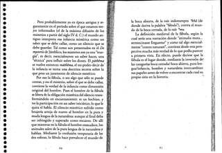•••••••••••••••••••'.
••••••••••l.
•.'.
Pero probablemente ya en época antigua y se-
guramente en el período sobre el que estamos me-
jor informados (el de la máxima difusión delos
misterios a partir del siglo IV d. C.) el mundo an-
tiguo interpreta esa infanCia mistérica como un
saber que se debe call~, como un silencio que se
debe guardar. Tal como son presentados en el De
mysteriisdeJámblico, los misterios son ya una "teur-
gia", es deCir, esencialmente un saber hacer una. ,
"técnica" para influir sobre los dioses. El páthema
se vuelve entonces máthema, el no"poder-decir de' .
la infanCia se torna una doctrina secreta sobre la
que pesa un juramento de silencio esotérico.
Por eso la fábula, o sea algo que sólo se puede
contar, y no el misterio, sobre el que se debe callar,
contiene la verdad de la infancia como dimensión
original del hombre. Pues el hombre de laJábula
se libera de la obligación mistérica del silencio trans-
formándolo en encantamiento: es un hechizo, y
no.la participaCión en un saber iniCiático, lo que le
qUita el habla. El silencio mistérico sufrido como
brujería arroja de nuevo al hombre e~ la pura y
muda lengua de la naturaleza: aunque al final deba
.ser infringido y superado como encanto. De allí
que mientras en la fábula el hombre enmudece, los
animales salen de la pura lengua de la naturaleza y
hablan. Mediante la confusión temporaria de las
dos esferas, la fábula hace prevalecer el mundo de .
90 •
la boca abierta, de la raíz indoeuropea *bha (de
donde deriva la palabra "fábula"), contra el mun-
do de la boca cerrada, de la raíz *mu.
La definición medieval de la fábula, segun la
cual sería una narración donde "animalia muta...
sermocinasse finguntur" y como tal algo esencial-
" " . ddmente contra naturam ,contiene es e esta pers-
pectiva mucha más verdad de lo qué podía parecer
a primera vista. En efecto, puede deCirse que la
fábula es el lugar donde, mediante la inversión de';
las categorías boca cerrada/boca abierta, pura len-'
gua/infanCia, hombre y naturaleza intercambian
sus papeles antes de volver a encontrar cada cual su
propio sitio en la historia. .'L
91
, ,
JI
I
1I
"!
"
"¡II',
,
¡ i
!(~, ", ,
I
1
,,:
."
 
