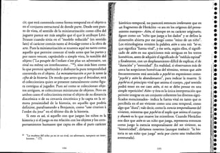 cir, que está contenida como forma temporal en el objeto o
en el conjunto estructural de donde parte. Desde este pun- ,
to de vista, el sentido de la miniaturización como cifra del '
juguete parece ser más amplio que el que le atribuye Lévi-
Strauss'cuando sitúa en el "modelo reducido" (en sentido
lato) el carácter común tanto al bricolage como a la obra de
arte. Pues la miniaturización se muestra aquí no tanto como :
aquello que permite conocer el todo antes que las partes y '.
por tanto vencer, captándolo a simple vista, lo temible del '
objeto ("La poupée de l'enfant n'est plus un a~versaire, un '
rival ou meme un interlocuteur..."26), sino Ínás bien como
lo que permit~ aprehe.nder y disfru~ar la pura temporalidad,
contenida en el objeto. La miniaturización espor lo tanto la
cifra de la historia. De modo que antes que el bricoleur, será
el coleccionista quien se presente naturalmente como figu- "
ra contigua al jugador. Pues así como se coleccionan obje- "
tos antiguos, se coleccionan miniaturas de objetos. Pero en • '
ambos casos el coleccionista extrae el objeto de su distancia'
diacrónica o de su cercanía sincrónica y lo capta en la re'- ;
mota proximidad de la historia, en aquello que podría'
definirse, parafraseando a Benjamin, como "une citation ai
1'ordre du jour" en el último día de la historia.
Si esto es así, si aquello con que juegan los niños es la
historia y si el juego es esa relación con los objetos y los com-
portamientos humanos que capta en ellos el puro carácter'
26 "La mufieca del niño ya no es un rival, un adversario, tampoco un inter~, '_o
locutor..," (T), "
104
histórico-temporal, no parecerá entonces irrelevante que en
un fragmento de Heráclito -o sea en los orígenes del pensa-
rnientoeuropeo- Aión, el tiempo en su carácter originario,
figure como un "niño que juega a los dados!' y se defina la
dimensión abierta por ese juegC:como "reino de un niño".
Los etimologistas remiten la palabra aión a una raíz *ái-w,
que significa "fuerza vital", y ése sería, según ellos, el signifi-
cado de aión en sus apariciones más antiguas en los textos
homéricos, antes de adquirir el significado de "médula espinal"
y finalmente, con un desplazamiento difícil de explicar, el de
"duración" y "eternidad"..En realidad, si observamosmás de
cerca las acepciones homéricas del término, vemos que aión
frecuentemente está asociado a psychéen expresiones como:
"psyché y aión lo abandonaron", para indicarla muerte. Si
psychées el principio vital que anima el cuerpo, ¿qué sentido
podrá tener en ese caso aión, si no se debe pensar en una
sirriple repetición? Aión-y ésta es la única interpretación que
permite integrar en un conjunto coherente los diversos signi-
ficados mencionados- indica la fuerza vital en tanto que es
percibida en el ser viviente como una cosa temporal, como
algo que "dura"; vale decir, como la esencia temporalizantedel
viviente, mientras que psychées elsoplo que anima el cuerpo
y thumós es lo que mueve los miembros. Cuando Heráclito
nos dice que aión es un niño que juega, representa entonces
como juego la esencia temporalizante del ser viviente, su
"historicidad", diríamos nosotros (aunque traducir: "la his-
toria es un niño que juega" sería por cierto una traducción
aventurada).
105
,
'.••j.
•••••le
'.•'1 I
¡e
o,.t,./,
~- .r
¡',.
r.
¡l.
i.,
I'i.
¡.
lle
1[.
r.
¡;l.
~:."1 1
ii,.
'1(·i."
i •,e
r.
'1
1
!
 