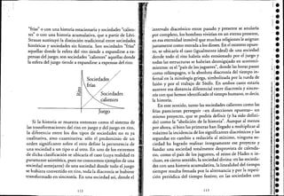 "frías" o con una historia estacionaria y sociedades "calien-
tes" o con una historia acumulativa, que a partir de Lévi- '
Strauss sustituyó la distinción tradicional entre sociedades '
históricas y sociedades sin historia. Son sociedades "frías"
aquellas donde la esfera del rito tiende a expanditse a ex-
pensas del juego; son sociedades "calientes" aquellas donde
la esfera del juego tiende a expandirse a expensas del rito:
Sociedade~/'//./·
ti ' .nas ./
//~ociedades
calientes
Juego
Si la historia se muestra entonces como el sistema de
las transformaciones del rito en juego y del juego en rito,
la: diferencia entre los dos tipos de sociedades no es ya
cualitativa, sino cuantitativa: sólo el predominio de un
orden significante sobre el otro define la pertenencia de
una sociedad a un tipo o al otro. En uno de los extremos
de dicha clasificación se ubicaría el caso (cuya realidad es
puramente asintótica, pues no conocemos ejemplos de una
sociedad semejante) de una sociedad donde todo el juego
se hubiera convertido en rito, toda la diacronía se hubiese
transformado en sincronía. En una sociedad así, donde el
112
intervalo diacrónico entre pasado y presente se anularía
por completo, los hombres vivirían en un eterno presente,
en esa eternidad inmóvil que muchas religiones le asignan
justamente como morada a los dioses: En el extremo opues-
to, se ubicaría el caso (igualmente ideal) de una sociedad
donde todo el rito habría sido erosionado por el juego y
todas las estructuras se habrían desmigajado en aconteci-
mientos: es el "país de los juguetes", donde las horas pasan
como relámpagos, o la absoluta diacronía del tiempo in-
fernal en la mitología griega, simbolizada por la rueda de
Ixión y por el trabajo de Sísifo. En ambos casos estaría
ausente esa distancia diferencial entre diacronía y sincro-
nía con que hemos identificado el tiempo humano, es decir,
la historia.
En este sentido, tanto las sociedades calientes como las
frías parecieran perseguir -en direcciones opuestas- un
mismo proyecto, que se podría definir (y ha sido defini-
do) como la "abolición de la historia". Aunque al menos
por ahora, si bien las primeras han llegado a multiplicar al
máximo la incidencia de los significantes diacrónicos y las
segundas en cambio a reducirla al mínimo, ninguna so-
ciedad ha logrado realizar íntegramente ese proyecto y
fundar una sociedad totalmente desprovista de calenda-
rio, como el país de los juguetes, el reino de Hades o iri-
cluso, en cierto sentido, la sociedad divina: en las socieda-
des con una historia acumulativa, la linealidad del tiempo
siempre resulta frenada por la alternancia y porla repeti-
ción periódica del tiempo festivo; en las sociedades con
113
•••t.i.
•••'¡'.
'.'.~,ll·
¡',¡i.
','1·
'.e
,.1."
" .'.¡.
••••
'.;;¡-
'1 •
11 ,,;
¡,.[1:::·;.',.,lIe
,)1.
'.,e
•
 