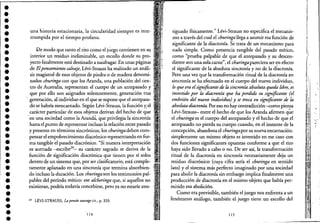 •••••••••••••••••••••••••••••••"~e
•
una historia estacionaria, la circularidad siempre es inte-
rrumpida por e! tiempo profano. .
De modo que tanto e! rito como e! júego contienen en su .
interior un residuo ine!iminable, un escollo donde su proc .
yecto fatalmente está destinado a na;m.agar. En unas páginas .
de Elpemamiento salvaje, Lévi-Strauss ha realizado un análi- '
sis magistral de esos objetos de piedra o de madera denomi-
nados churinga con que los Aranda, una población de! cen- .
tro de Australia, representan e! cuerpo de un antepasado y
q1,le por ello son asignados solemnemente, generación tras
. generación, al individuo en e! que se supone que e! antepasac
do se habría reencarnado. Según Lévi~Strauss, la función y.e!
carácter particular de esos objetos derivan del hecho de que
.en una sociedad como la Aranda, que privilegia la sincronía
hasta e! punto de representar incluso la relación entre pasado
y presente en términos sincrónicos, los churingadeben com-
pensar e! empobrecimiento diacrónico repr~sentando en for-
ma tangible e! pasado diacrónico. "Si nuestra interpretación
eS'. acertada -escribe29
- su carácter sagrado se deriva de la. ,
función de significación diacrónica que tienen por sí solos
dentro de un sistema que, por ser clasificatorio, está comple-
tamente aplanado en una sincronía que termina absorbien-
do incluso la duración. Los churingason los testimonios pal-
pables de! período mítico: ese alcheringa que, si aquellos no
existieran, podría todavía concebirse, pero ya no estaría ates-
29 LÉVI-STRAUSS, Lap,müsauvagecit., p. 320.
114
tiguado físicamente." Lévi-Strauss no especifica e! mecanis-
mo a través de! cual e! churinga llega a asumir esa función de
significante de la diacronía. Se trata de un mecanismo para
nada simple. Como presencia tangible delpasado mítico,
como "prueba palpable de que el antepasado y su descen-
diente son una sola.carne", e! churinga pareciera ser <;n efecto
e! significante de la absoluta sincronía y no de la diacronía.
Pero una vez que la transformación ritual de la diacronía en
sincronía se ha efectuado en e! cuerpo de! nuevo individuo,
lo que era elsignificante de la sincronía absoluta queda libre,;es
investido por la diacronía que ha perdido su significante (el
embrión del nuevo individuo) y se troca en significante de la
absoluta diacronia. Poreso no haycontradicción~mo piensa
Uvi-Strauss- entre e! hecho de que los Aranda afirmen q~e
e! churinga es e! cuerpo de! antepasado y e! hecho de que .el
antepasado no pierda su cuerpo cuando, en e! instante de ia
concepción, abandona e! churingapor su nueva encarnación:
simplemente un mismo objeto es investido en ese caso con
dos funciones significantes opuestas conforme a que e! rito
haya sido llevado a cabo o no. De ser así, la transformación
ritual de la diacronía en sincronía necesariamente deja un
residuo diaCrónico (cuya cifra sería e! churinga en sentido
lato) ye! sistema más perfecto imaginado por una sociedad
para abolir la diacronía sin embargo implica finalmente una
producción de diacronía en e! mismo objeto que había per-
mitido esa abolición.
Como era previsible, también e! juego nos enfrenta a un
fenómeno análogo, también e! juego tiene un escollo de!
115
~
)
:1,.
~
¡
l'
IJ
t·
¡,
'l'
'1
h
l'
il
~ 1,
Ú.¡-:
1
rf,
dii I
,;:
1,1:'
i~~
¡I; .'.
In
'1'11.'
jt •
't
~'~I
H M,~,~
,d¡
'¡ir[! "
J:I
,.
i!l:II,
u,o ,
1"'"
111,
'~
¡1:'
~é!
~''¡' '~
'¡~i
'I~U,
[':"11"
• j~1
¡il!I~
/1,
..~¡¡
¡~II
! I,!
 