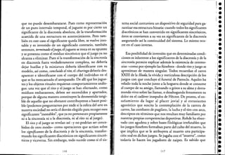 que no puede desembarazarse. Pues como representación
de un puro intervalo temporal, e! juguete es por cierto un
significante de la diacronía absoluta, de la transformación
acaecida de una estructura en acontecimiento. Pero tam-
bién en este caso e! significante queda libre, se vuelve ines-
table y es investido de un significado contrario, también
entonces, terminado eljuego, e! juguete se troca en su opuesto
y se presenta como e! residuo sincrónico que e! juego ya no
alcanza a eliminar. Pues si la transformación de la sincronía
en diacronía fuera verdaderamente completa, no debería
dejar huellas y la miniatura debería identificarse con su
modelo, así como, concluido el rito, e! churinga debería des-
aparecer e identificarse con e! cuerpo de! individuo en e! .
que se ha reencarnado e! antepasado. De allí que los jugue-
tes y los objetos rituales requieran comportamientos análo-
gos: una vez que e! rito y e! juego se han efectuado, como
residuos embarazosos, deben ser escondidos y apartados,
porque de alguna manera constituyen la desmentida tangi-
ble de aquello que no obstante contribuyeron a hacer posi-
ble (podemos preguntarnos por ende si la esfera de! arte en
nuestra sociedad no sería e! desván elegido para recoger esos
significantes "inestables", que ya no pertenecen propiamente
ni a la sincronía ni a la diacronía, ni al rito ni al juego).
El rito y e! juego se revelan así -y no podrían ser conce-
bidos de otro modo- como operaciones que actúan sobre
los significantes de la diacronía y de la sincronía, transfor-
mando los significantes diacrónicos en significantes sincró-
nicos y viceversa. Sin embargo, todo sucede como si e! sis~
116
tema social contuviera un dispositivo de seguridad para ga-
rantizar esa estructura binaria: cuando todos los significantes
diacrónicos se han convertido en significantes sincrónicos,
éstos se convierten a su vez en significantes de la diacronía
asegurando así la continuidad de! sistema. Lo mismo ocu-
rre en e! caso inverso.
Esa posibilidad de inversión que en determinadas condi-
ciones es inherente a los significantes de la diactonía y de la
sincronía permite explicar además la existencia de ceremo-
nias -como por ejemplo las fúnebres- donde rito y juego se
aproximan de manera singular. Todos recuerdan e! canto
XXIII de la ¡líada, la vívida y meticulosa descripción de los
juegos con que concluye e! funeral de Patroclo. Aquiles ha
velado toda la noche junto a la hoguera donde se consume
e! cuerpo de su amigo, llamando a gritos a su alma y derra-
mando vino sobre las llamas, o desahogando ferozmente su
dolor en el cadáver insepulto de Héctor. De pronto, e! en-
sañamiento da lugar al placer jovial y al entusiasmo
agonístico que suscita la contemplación de la carrera de
carros, las combates de pugilato, la lucha y e! tiro con arco,
descriptos en términos que nos resultan muy familiares por
nuestras propias competencias deportivas. Rohde ha obser-
vado con agudeza y sobre bases filológicas irrefutables que
los juegos fúnebres formaban parte de! culto de! muerto, lo
que implica que se le atribuyera al muerto una participa-
ción real en dichos juegos. Se jugaba con e! "muerto", como
todavía lo hacen los jugadores de naipes. Es sabido que
117
,.l.••••
'.•
 