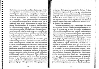 •••••••••••••••••••••••-.••••••••••
Bachofen, por su parte, fue más lejos al afirmar que "todos
los juegos tienen un carácter mortuorio... La meta es siem-
pre una piedra sepulcral... y a ese significado religioso se "
debe su presencia en el mundo de las tumbas, lo mismo en
los frescos murales (como en Cometo) que en los relieves
de los sarcófagos". De allí que en las tumbas encontremos
los ejemplos más antiguos de esa miniaturización que se
nos reveló como la cifra del juguete en las páginas prece-
dentes. "Los historiadores de los juguetes -escribe Aries-,
los coleccionistas de muñecas y de objetos en miniatura
tienen siempre muchas dificultades para distinguir las mu-
ñecas-juguetes de todas las demás imágenes y estatuillas que
las excavaciones suministran en cantidades casi industriales
y que la mayoría de las veces tenían un significado religio-
so: culto doméstico, culto funerario..."
Si los juguetes son los significantes de la diacronía, ¿por
qué motivo figuran en ese inmóvil mundo de la sincronía
que es la esfera sepulcral? Pero hay más. Lévi-Strauss relata
e! caso de los ritos de adopción que celebran los indios Fox
para sustituir a un pariente muerto por uno vivo, permi-
tiendo así el alejamiento definitivo del alma del difunto.
Esas ceremonias van acompañadas por juegos de destreza y
de azar ypor competencias deportivas entre la población,
dividida para la ocasión en dos grupos, Tokan y Kicko, que
representan a los muertos y a los vivos. Pero lo que nos
interesa es que dichos juegos tienen la particularidad de '
que su resultado está establecido de antemano: si el muerto
pertenece al grupo Tokan, ganarán los Tokanagi; si pertene~
liS
.,-----------------------
- -- - - -----,,--
ce al grupo Kicko, ganarán en cambio los Kickoagi. Es decir
que estamos en presencia de un juego que es tratado como
un rito y que al carecer del elemento de la contingencia ya
no puede servir para transformar estructuras en aconteci-
mientos. Casi podría decirse que, con la muerte, juego y
rito, juguetes yobjetos rituales, significantes de la diacronía
ysignificantes de la sincronía-diferenciados durante lavida-
se invierten y se confunden.
Pero observemos más de cerca el sentido y la función de.
las ceremonias fúnebres. Nos encontramos frente a un sis-
tema de creencias que se repite sin grandes variaciones en
culturas diferentes y lejanas y que por ende podemos tratar
como un complejo bastante unitario. Según esas creencias,
el primer efecto de la muerte es transformar al muerto en'
un fantasma (la larva de los latinos, el eídolon y el phdsma',
de los griegos, el pitrde los hindúes, etc.), es decir, en un ser"
vago y amenazante que permanece en el mundo de los vi-
vos y vuelve a los lugares frecuentados por el difunto. La
finalidad de los ritos fúnebres -en lo que están de acuerdo
todos los estudiosos- es asegurar la transformación de ese
ser incómodo e incierto en un antepasado amigable y pode-
roso, que vive en un mundo separado y con el cual se man-
tienen relaciones ritualmente definidas. Pero si intentamos
precisar la naturaleza de esa "larva" vaga y amenazante, ve-
mos que todas las ceremonias concuerdan: la l~rva es la
"imagen" del muerto, su semblanza, una especie de sombra
o de reflejo especular (es la imagen que se le aparece aAquiles
para pedirle la sepultura, y el héroe no deja de asombrarse
¡ ¡ 9
"{,
~ l'
",(d
.j'
':''1
¡,
ti
(!
t.'11;
i¡
¡I'
J
I
'[1,
I
i
:'~~
',1,
"
1'"1',,'
I~ ,1
q
1
"1·1
¡'
1';:.'1
Ir:"
)
I
¡
I
i:
o,
 